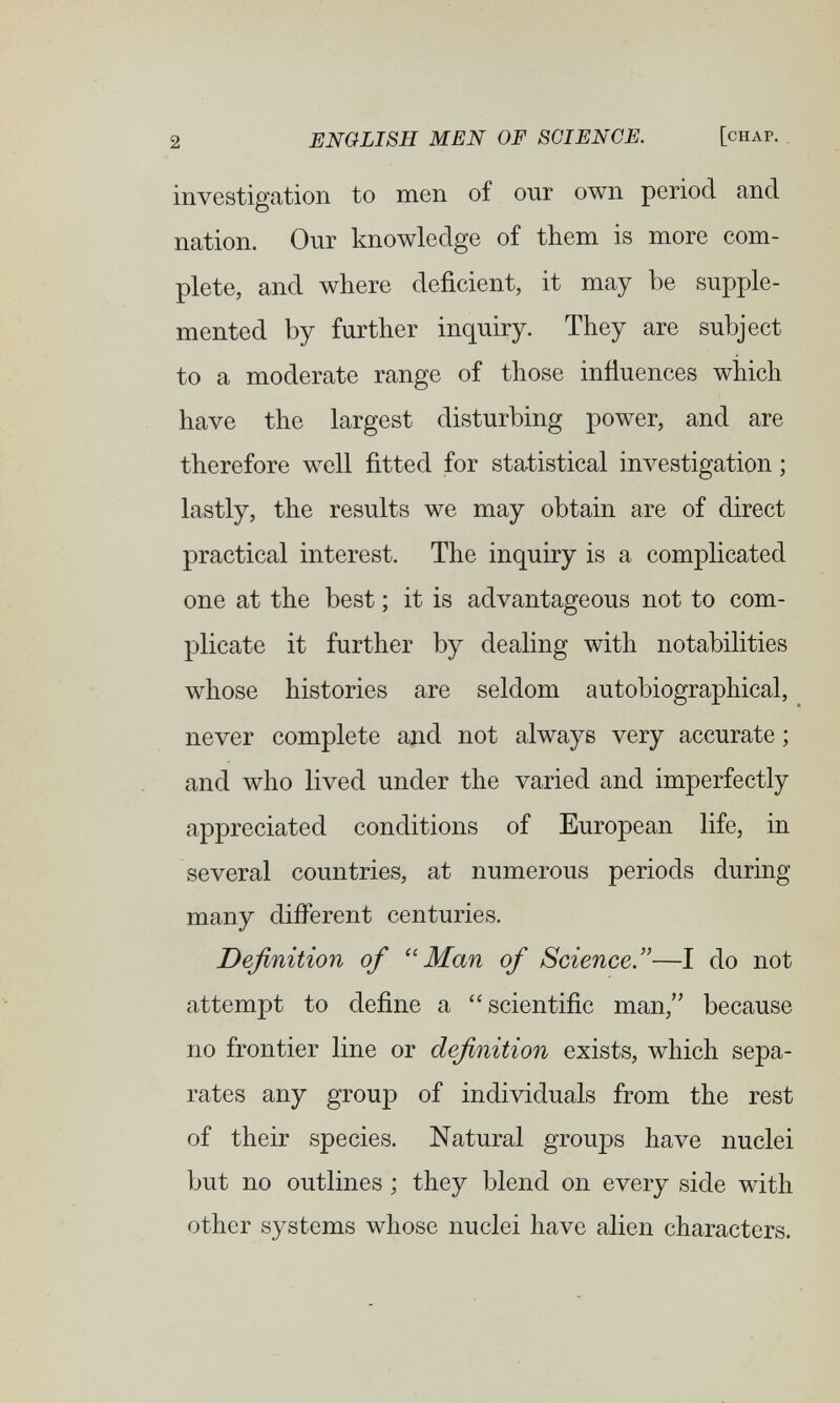 2 ENGLISH MEN OF SCIENCE. [chap. , investigation to men of our own period and nation. Our knowledge of them is more com¬ plete, and where deficient, it may be supple¬ mented by further inquiry. They are subject to a moderate range of those influences which have the largest disturbing power, and are therefore well fitted for statistical investigation ; lastly, the results we may obtain are of direct practical interest. The inquiry is a complicated one at the best ; it is advantageous not to com¬ plicate it further by dealing with notabilities whose histories are seldom autobiographical, never complete and not always very accurate ; and who lived under the varied and imperfectly appreciated conditions of European life, in several countries, at numerous periods during many different centuries. Definition of Man of Science.—I do not attempt to define a scientific man, because no frontier line or definition exists, which sepa¬ rates any group of individuals from the rest of their species. Natural groups have nuclei but no outlines ; they blend on every side with other systems whose nuclei have alien characters.