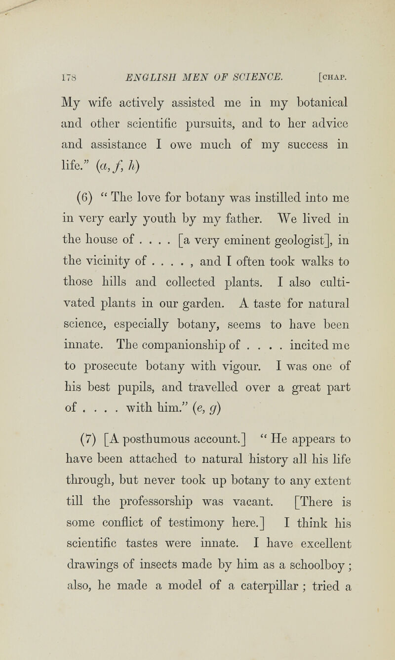 178 ENGLISH MEN OF SCIENCE. [chap. My wife actively assisted me in my botanical and other scientific pursuits, and to her advice and assistance I owe much of my success in life. (ci,/, h) (6) The love for botany was instilled into me in very early youth by my father. We lived in the house of ... . [a very eminent geologist], in the vicinity of .... , and I often took walks to those hills and collected plants. I also culti¬ vated plants in our garden. A taste for natural science, especially botany, seems to have been innate. The companionship of ... . incited me to prosecute botany with vigour. I was one of his best pupils, and travelled over a great part of ... . with him. (e, g) (7) [A posthumous account.]  He appears to have been attached to natural history all his life through, but never took up botany to any extent till the professorship was vacant. [There is some conflict of testimony here.] I think his scientific tastes луеге innate. I have excellent drawings of insects made by him as a schoolboy ; also, he made a model of a caterpillar ; tried a