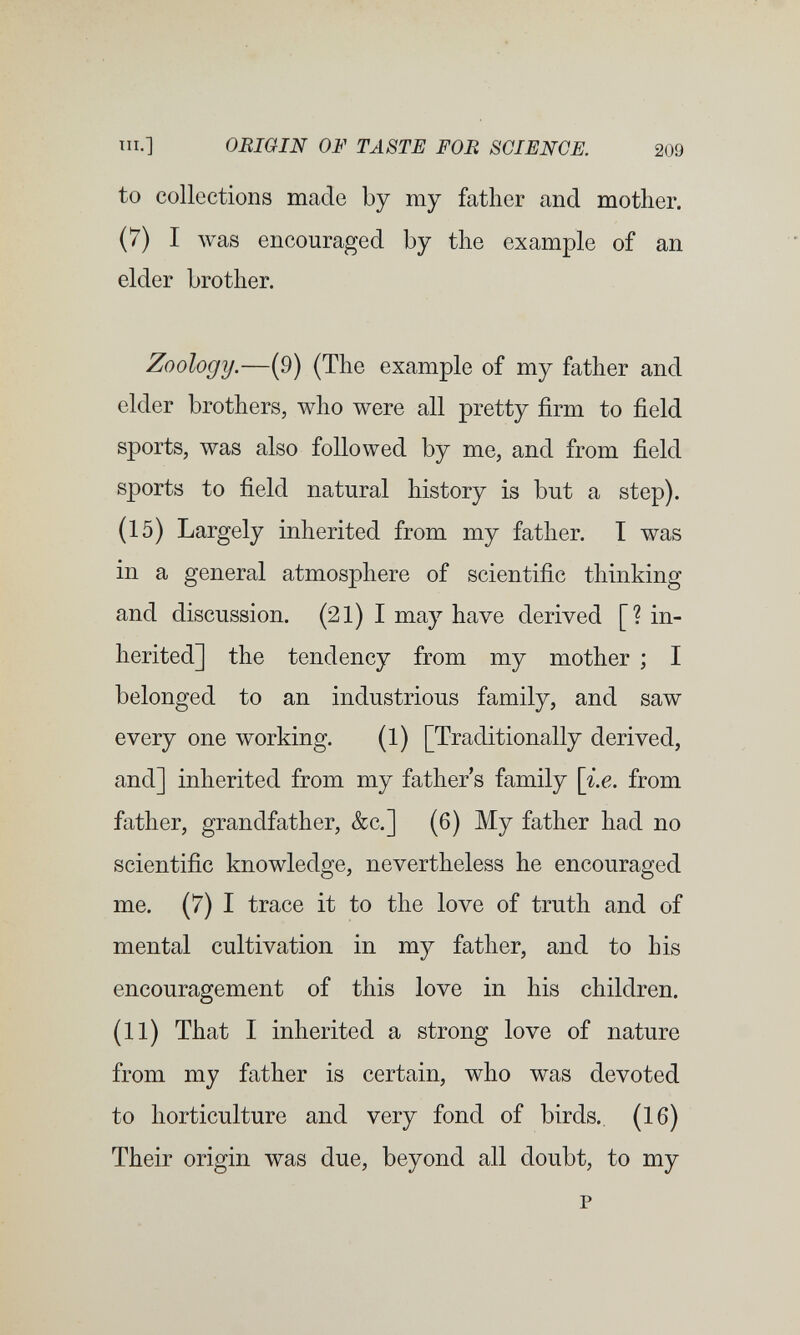 т.] ORIGIN OF TASTE FOB SCIENCE. 209 to collections made by my father and mother. (7) I Avas encouraged by the example of an elder brother. Zoology.—(9) (The example of my father and elder brothers, who were all pretty firm to field sports, was also followed by me, and from field sports to field natural history is but a step). (15) Largely inherited from my father. I was in a general atmosphere of scientific thinking and discussion. (21) I may have derived [? in¬ herited] the tendency from my mother ; I belonged to an industrious family, and saw every one working. (1) [Traditionally derived, and] inherited from my father s family \i.e. from father, grandfather, &c.] (6) My father had no scientific knowledge, nevertheless he encouraged me. (7) I trace it to the love of truth and of mental cultivation in my father, and to his encouragement of this love in his children. (11) That I inherited a strong love of nature from my father is certain, who was devoted to horticulture and very fond of birds.. (16) Their origin was due, beyond all doubt, to my p