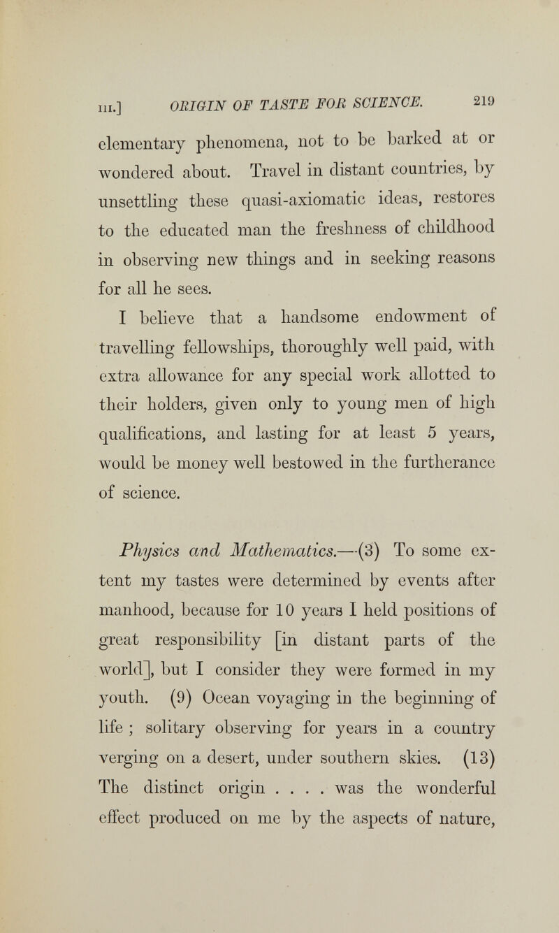 III.] ORIGIN OF TASTE FOE SCIENCE. 219 elementary phenomena, not to be barked at or wondered about. Travel in distant countries, by unsettling these quasi-axiomatic ideas, restores to the educated man the freshness of childhood in observing new things and in seeking reasons for all he sees. I believe that a handsome endowment of travelling fellowships, thoroughly well paid, with extra allowance for any special work allotted to their holders, given only to young men of high qualifications, and lasting for at least 5 years, would be money well bestowed in the furtherance of science. Physics and Mathematics.—(3) To some ex¬ tent my tastes were determined by events after manhood, because for 10 years I held positions of great responsibility [in distant parts of the world], but I consider they were formed in my youth. (9) Ocean voyaging in the beginning of life ; solitary observing for years in a country verging on a desert, under southern skies. (13) The distinct origin .... was the wonderful effect produced on me by the aspects of nature.