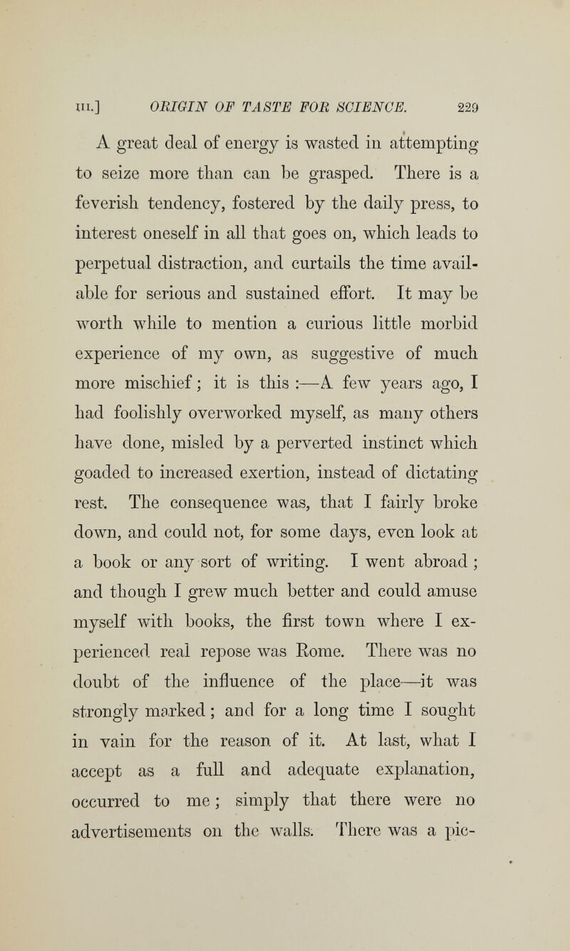 UI.] ORIGIN OF TASTE FOB SCIENCE. 229 A great deal of energy is wasted in attempting to seize more than can be grasped. There is a feverish tendency, fostered by the daily press, to interest oneself in all that goes on, which leads to perpetual distraction, and curtails the time avail¬ able for serious and. sustained effort. It may be worth while to mention a curious little morbid experience of my own, as suggestive of much more mischief ; it is this ;—A feAV years ago, I had foolishly overworked myself, as many others have done, misled by a perverted instinct which goaded to increased exertion, instead of dictating rest. The consequence was, that I fairly broke down, and could not, for some days, even look at a book or any sort of writing. I went abroad; and though I grew much better and could, amuse myself with books, the first town where I ex¬ perienced real repose was Rome. There was no doubt of the influence of the place—it was strongly marked. ; and for a long time I sought in vain for the reason of it. At last, what I accept as a full and adequate explanation, occurred to me ; simply that there were no advertisements on the walls. There was a pic-