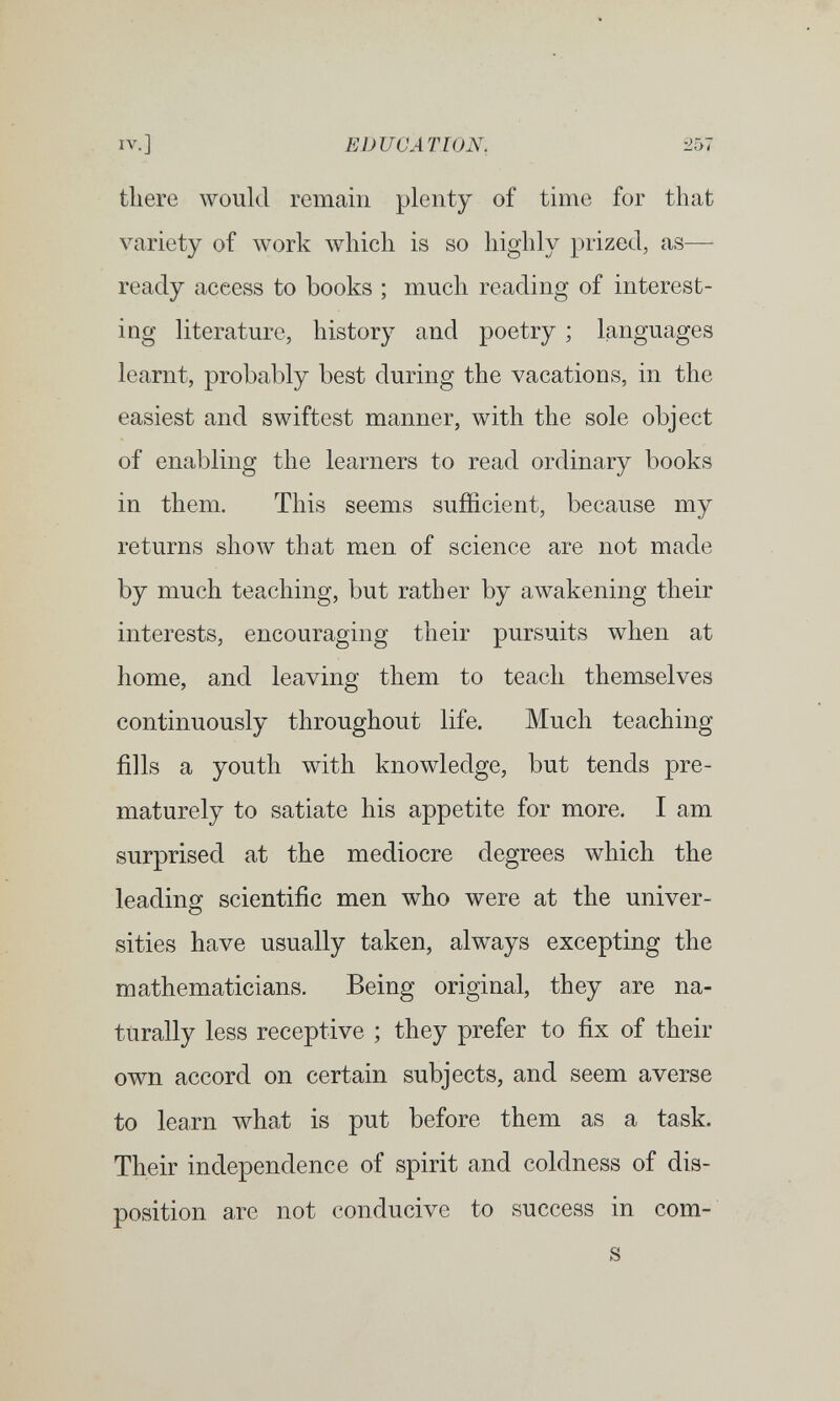 IV.] EDUCATION. 257 there луоик! remain plenty of time for that variety of work which is so highly prized, as— ready access to books ; much reading of interest¬ ing literature, history and poetry ; languages learnt, probably best during the vacations, in the easiest and swiftest manner, with the sole object of enabling the learners to read ordinary books in them. This seems sufficient, because my returns show that men of science are not made by much teaching, but rather by awakening their interests, encouraging their pursuits when at home, and leaving them to teach themselves continuously throughout life. Much teaching fills a youth with knowledge, but tends pre¬ maturely to satiate his appetite for more. I am surprised at the mediocre degrees which the leading scientific men who were at the univer¬ sities have usually taken, always excepting the mathematicians. Being original, they are na¬ turally less receptive ; they prefer to fix of their own accord on certain subjects, and seem averse to learn what is put before them as a task. Their independence of spirit and coldness of dis¬ position are not conducive to success in com- s