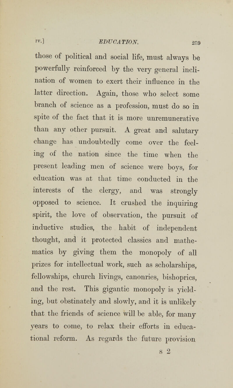 IV.] EDUCATION. 259 those of political and social life, must always be powerfully reinforced by the very general incli¬ nation of women to exert their influence in the latter direction. Again, those who select some branch of science as a profession, must do so in spite of the fact that it is more unremunerative than any other pursuit. A great and salutary change has undoubtedly come over the feel¬ ing of the nation since the time when the present leading men of science were boys, for education was at that time conducted in the interests of the clergy, and was strongly opposed to science. It crushed the inquiring spirit, the love of observation, the pursuit of inductive studies, the habit of independent thought, and it protected classics and mathe¬ matics by giving them the monopoly of all prizes for intellectual work, such as scholarships, fellowships, church livings, canonries, bishoprics, and the rest. This gigantic monopoly is peld- ing, but obstinately and slowly, and it is unlikely that the friends of science will be able, for many years to come, to relax their efforts in educa¬ tional reform. As regards the future provision s 2