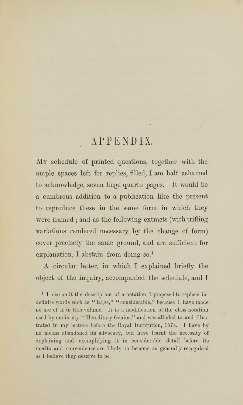 APPENDIX. My schedule of printed questions, together with the ample spaces left for replies, filled, I am half ashamed to acknowledge, seven huge quarto pages. It would be a cumbrous addition to a publication like the present to reproduce these in the same form in which they were framed ; and as the following extracts (with trifling variations rendered necessary by the change of form) сол^ег precisely the same ground, and are sufficient for explanation, I abstain from doing so.^ A circular letter, in which I explained briefly the object of the inquiry, accompanied the schedule, and I ^ I also omit the description of a notation I proposed to replace in¬ definite words suchas large, considerable, because I have made no use of it in this volume. It is a modification of the class notation used by me in my Hereditary Genius, and was alluded to and illus¬ trated in my lecture before the Eoyal Institution, 1874. I have by no means abandoned its advocacy, but have learnt the necessity of explaining and exemplifying it in considerable detail before its merits and convenience are likely to become as generally recognised as I believe they deserve to be.