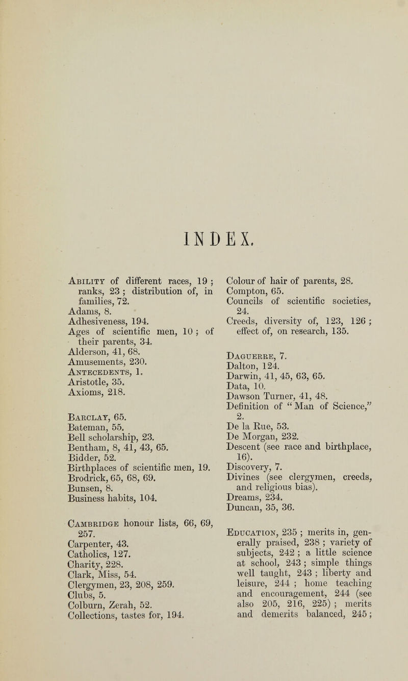 INDEX. Abilit? of different races, 19 ; ranks, 23 ; distribution of, in families, 72. Adams, 8. Adhesiveness, 194. Ages of scientific men, 10 ; of their parents, 34. Alderson, 41, 68. Amusements, 230. Antecedents, 1. Aristotle, 35. Axioms, 218. Barclay, 65. Bateman, 55. Bell scholarship, 23. Bentham, 8, 41, 43, 65. Bidder, 52. Birthplaces of scientific men, 19. Brodrick, 65, 68, 69. Bunsen, 8. Business habits, 104, Cambridge honour lists, 66, 69, 257. Carpenter, 43. Catholics, 127. Charity, 228. Clark, Miss, 54. Clergymen, 23, 208, 259. Clubs, 5. Colburn, Zerah, 52. Collections, tastes for, 194, Colour of hair of parents, 28. Compton, 65, Councils of scientific societies, 24. Creeds, diversity of, 123, 126 ; effect of, on research, 135, Daguerre, 7. Dalton, 124. Darwin, 41, 45, 63, 65. Data, 10. Dawson Turner, 41, 48, Definition of  Man of Science, 2. De la Eue, 53, De Morgan, 232, Descent (see race and birthplace, 16), Discovery, 7, Divines (see clergymen, creeds, and religious bias). Dreams, 234. Duncan, 35, 36. Education, 235 ; merits in, gen¬ erally praised, 238 ; variety of subjects, 242 ; a little science at school, 243 ; simple things Avell taught, 243 ; liberty and leisure, 244 ; home teaching and encouragement, 244 (see also 205, 216, 225) ; merits and demerits balanced, 245 ;