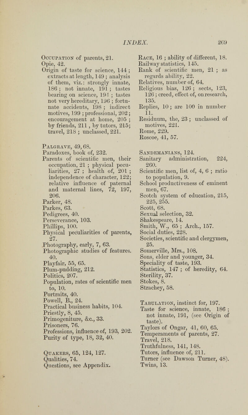 INDEX. 2G9 Occupation of parents, 21. Opie, 42. Origin of taste for science, 144 ; extracts at length, 149 ; analysis of them, viz.: strongly innate, 186 ; not innate, 191 ; tastes bearing on science, 191 ; tastes not very hereditary, 196 ; fortu¬ nate accidents, 198 ; indirect motives, 199 ; professional, 202 ; encouragement at home, 205 ; by friends, 211, by tutors, 215; travel, 218 ; unclassed, 221. Palgrave, 49,68. Paradoxes, book of, 232. Parents of scientific men, their occupation, 21 ; physical pecu¬ liarities, 27 ; health of, 201 ; independence of character, 122; relative influence of paternal and maternal lines, 72, 197, 206. Parker, 48. Parkes, 63. Pedigrees, 40. Perseverance, 103. Phillips, 100. Physical peculiarities of parents, 27. Photography, early, 7, 63. Photographic studies of features. 40. Playfair, 55, 65. Plum-pudding, 212. Politics, 207. Population, rates of scientific men to, 10. Portraits, 40. Powell, В., 24. Practical business habits, 104. Priestly, 8, 45. Primogeniture, &c., 33. Prisoners, 76. Professions, influence of, 193, 202. Purity of type, 18, 32, 40. Quakers, 65, 124, 127. Qualities, 74. Questions, see Appendix. Race, 16 ; ability of difi'erent, 18. Eailway statistics, 145. Rank of scientific men, 21 ; as regards ability, 22. Relatives, number of, 64. Religious bias, 126 ; sects, 123, 126 ; creed, effect of, on research, 135. Replies, 10 ; are lOO in number 11. Residuum, the, 23 ; unclassed of motives, 221. Rome, 229. Roscoe, 41, 57. Sandemanians, 124. Sanitary administration, 224, 260. Scientific men, list of, 4, 6 ; ratio to population, 9. School productiveness of eminent men, 67. Scotch system of education, 215, 225, 255. Scott, 68. Sexual selection, 32. Shakespeare, 14. Smith, W., 65 ; Arch., 157. Social duties, 228. Societies, scientific and clergymen, 25. Somerville, Mrs,, 108. Sons, elder and younger, 34. Speciality of taste, 193. Statistics, 147 ; of heredity, 64. Sterility, 37. Stokes, 8. Strachey, 58. Tabulation, instinct for, 197. Taste for science, innate, 186 ; not innate, 191, (see Origin of taste). Taylors of Ongar, 41, 60, 65. Temperaments of parents, 27. Travel, 218. Truthfulness, 141, 148. Tutors, influence of, 211. Turner (see Dawson Turner, 48). Twins, 13.