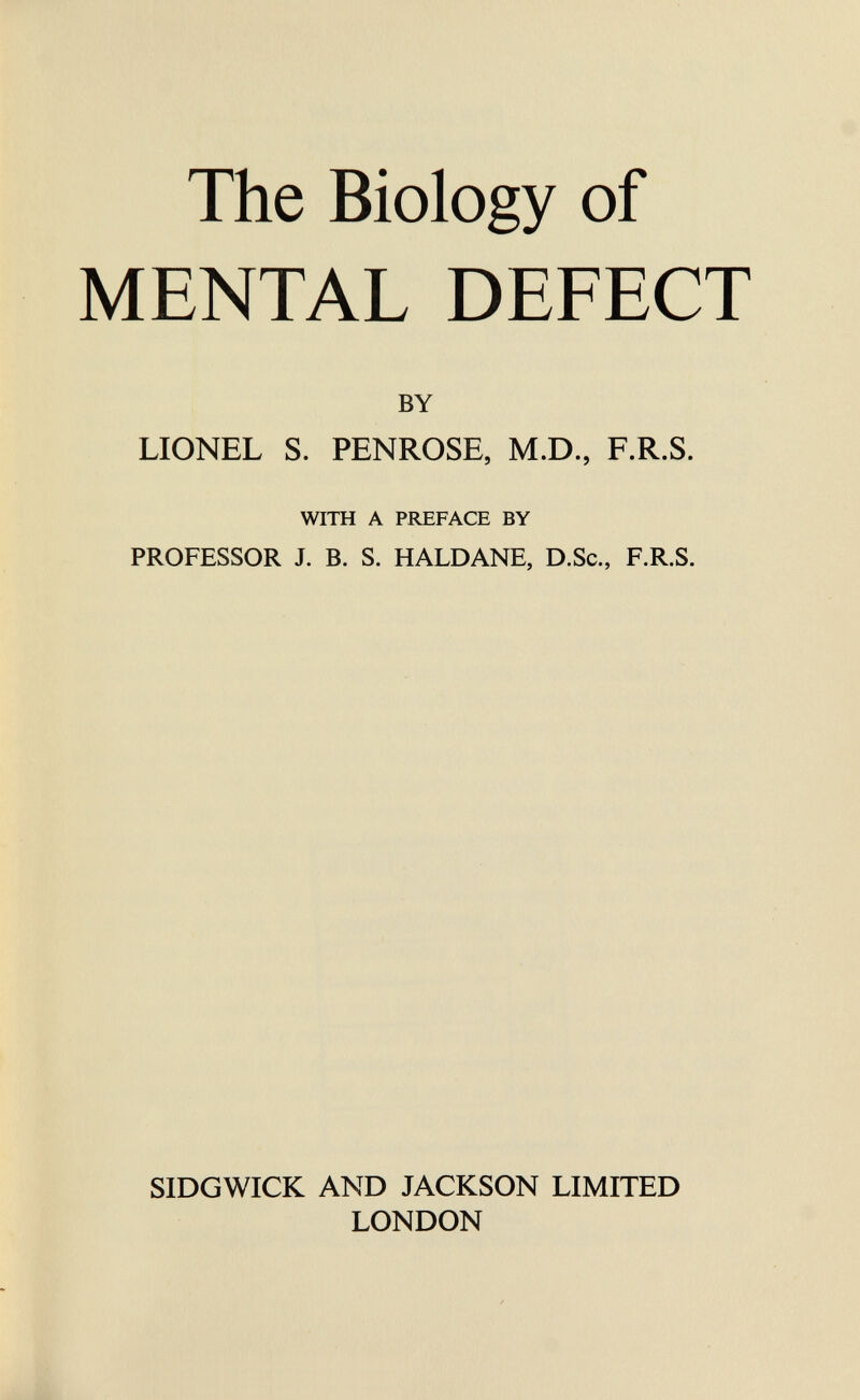 The Biology of MENTAL DEFECT BY LIONEL S. PENROSE, M.D., F.R.S. WITH A PREFACE BY PROFESSOR J. B. S. HALDANE, D.Sc., F.R.S. SIDGWICK AND JACKSON LIMITED LONDON