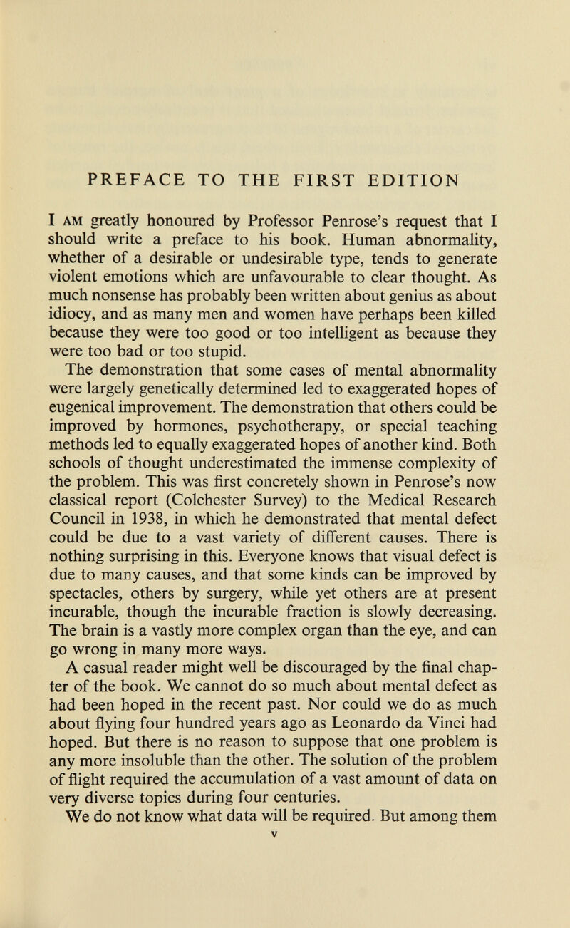 PREFACE TO THE FIRST EDITION I AM greatly honoured by Professor Penrose's request that I should write a preface to his book. Human abnormality, whether of a desirable or undesirable type, tends to generate violent emotions which are unfavourable to clear thought. As much nonsense has probably been written about genius as about idiocy, and as many men and women have perhaps been killed because they were too good or too intelhgent as because they were too bad or too stupid. The demonstration that some cases of mental abnormality were largely genetically determined led to exaggerated hopes of eugenical improvement. The demonstration that others could be improved by hormones, psychotherapy, or special teaching methods led to equally exaggerated hopes of another kind. Both schools of thought underestimated the immense complexity of the problem. This was first concretely shown in Penrose's now classical report (Colchester Survey) to the Medical Research Council in 1938, in which he demonstrated that mental defect could be due to a vast variety of different causes. There is nothing surprising in this. Everyone knows that visual defect is due to many causes, and that some kinds can be improved by spectacles, others by surgery, while yet others are at present incurable, though the incurable fraction is slowly decreasing. The brain is a vastly more complex organ than the eye, and can go wrong in many more ways. A casual reader might well be discouraged by the final chap¬ ter of the book. We cannot do so much about mental defect as had been hoped in the recent past. Nor could we do as much about flying four hundred years ago as Leonardo da Vinci had hoped. But there is no reason to suppose that one problem is any more insoluble than the other. The solution of the problem of flight required the accumulation of a vast amount of data on very diverse topics during four centuries. We do not know what data will be required. But among them V