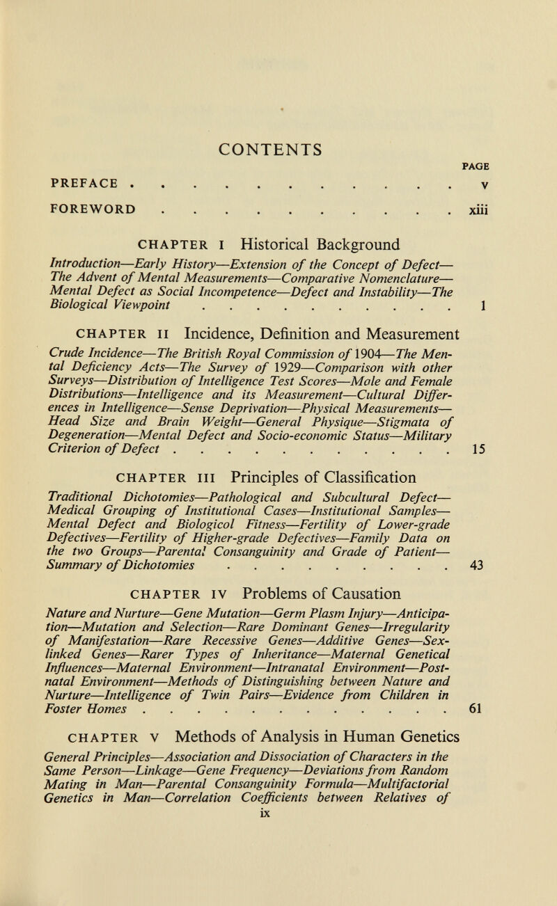 CONTENTS PREFACE  FOREWORD CHAPTER I Historical Background Introduction—Early History—Extension of the Concept of Defect— The Advent of Mental Measurements—Comparative Nomenclature— Mental Defect as Social Incompetence—Defect and Instability—The Biological Viewpoint CHAPTER II Incidence, Definition and Measurement Crude Incidence—The British Royal Commission of 1904—The Men¬ tal Deficiency Acts—The Survey of 1929—Comparison with other Surveys—Distribution of Intelligence Test Scores—Mole and Female Distributions—Intelligence and its Measurement—Cultural Differ¬ ences in Intelligence—Sense Deprivation—Physical Measurements— Head Size and Brain Weight—General Physique—Stigmata of Degeneration—Mental Defect and Socio-economic Status—Military Criterion of Defect CHAPTER III Principles of Classification Traditional Dichotomies—Pathological and Subcultural Defect— Medical Grouping of Institutional Cases—Institutional Samples— Mental Defect and Biological Fitness—Fertility of Lower-grade Defectives—Fertility of Higher-grade Defectives—Family Data on the two Groups—Parental Consanguinity and Grade of Patient— Summary of Dichotomies CHAPTER IV Problems of Causation Nature and Nurture—Gene Mutation—Germ Plasm Injury—Anticipa¬ tion—Mutation and Selection—Rare Dominant Genes—Irregularity of Manifestation—Rare Recessive Genes—Additive Genes—Sex- linked Genes—Rarer Types of Inheritance—Maternal Genetical Influences—Maternal Environment—Intranatal Environment—Post¬ natal Environment—Methods of Distinguishing between Nature and Nurture—Intelligence of Twin Pairs—Evidence from Children in Foster Homes CHAPTER V Methods of Analysis in Human Genetics General Principles—Association and Dissociation of Characters in the Same Person—Linkage—Gene Frequency—Deviations from Random Mating in Man—Parental Consanguinity Formula—Multifactorial Genetics in Man—Correlation Coefficients between Relatives of ix