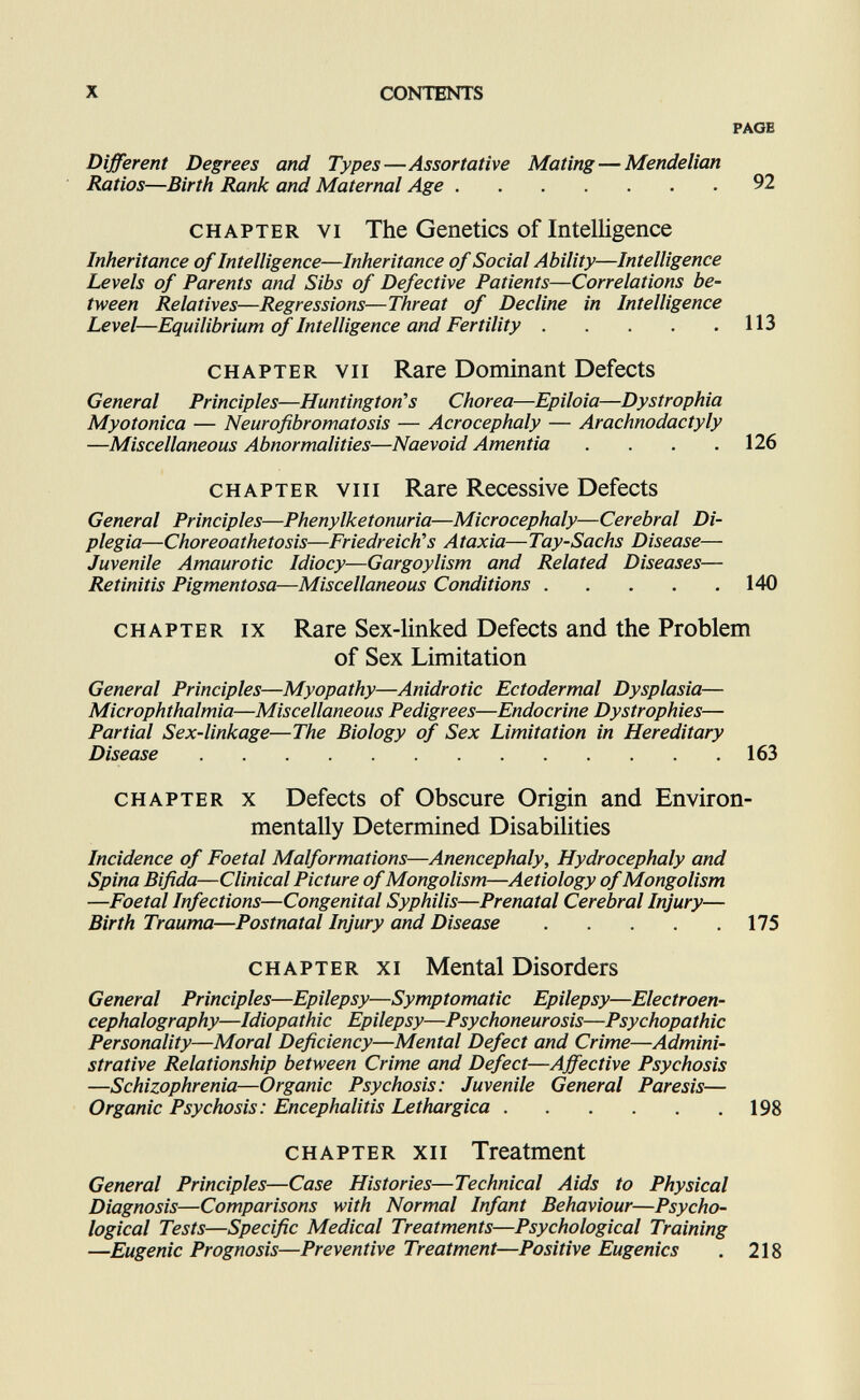 X CONTENTS PAOH Different Degrees and Types—Assortative Mating—Mendelian Ratios—Birth Rank and Maternal Age 92 CHAPTER VI The Genetics of Intelligence Inheritance of Intelligence—Inheritance of Social Ability—Intelligence Levels of Parents and Sibs of Defective Patients—Correlations be¬ tween Relatives—Regressions—Threat of Decline in Intelligence Level—Equilibrium of Intelligence and Fertility 113 CHAPTER VII Rare Dominant Defects General Principles—Huntington^s Chorea—Epiloia—Dystrophia Myotonica — Neurofibromatosis — Acrocephaly — Arachnodactyly —Miscellaneous Abnormalities—Naevoid Amentia . . . ,126 CHAPTER VIII Rare Recessive Defects General Principles—Phenylketonuria—Microcephaly—Cerebral Di¬ plegia—Choreoathetosis—Friedreich's Ataxia—Tay-Sachs Disease— Juvenile Amaurotic Idiocy—Gargoylism and Related Diseases— Retinitis Pigmentosa—Miscellaneous Conditions 140 CHAPTER IX Rare Sex-linked Defects and the Problem of Sex Limitation General Principles—Myopathy—Anidrotic Ectodermal Dysplasia— Microphthalmia—Miscellaneous Pedigrees—Endocrine Dystrophies— Partial Sex-linkage—The Biology of Sex Limitation in Hereditary Disease 163 CHAPTER X Defects of Obscure Origin and Environ¬ mentally Determined Disabilities Incidence of Foetal Malformations—Anencephaly, Hydrocephaly and Spina Bifida—Clinical Picture of Mongolism—Aetiology of Mongolism —Foetal Infections—Congenital Syphilis—Prenatal Cerebral Injury— Birth Trauma—Postnatal Injury and Disease 175 CHAPTER XI Mental Disorders General Principles—Epilepsy—Symptomatic Epilepsy—Electroen¬ cephalography—Idiopathic Epilepsy—Psychoneurosis—Psychopathic Personality—Moral Deficiency—Mental Defect and Crime—Admini¬ strative Relationship between Crime and Defect—Affective Psychosis —Schizophrenia—Organic Psychosis: Juvenile General Paresis— Organic Psychosis: Encephalitis Lethargica 198 CHAPTER XII Treatment General Principles—Case Histories—Technical Aids to Physical Diagnosis—Comparisons with Normal Infant Behaviour—Psycho¬ logical Tests—Specific Medical Treatments—Psychological Training —Eugenic Prognosis—Preventive Treatment—Positive Eugenics . 218