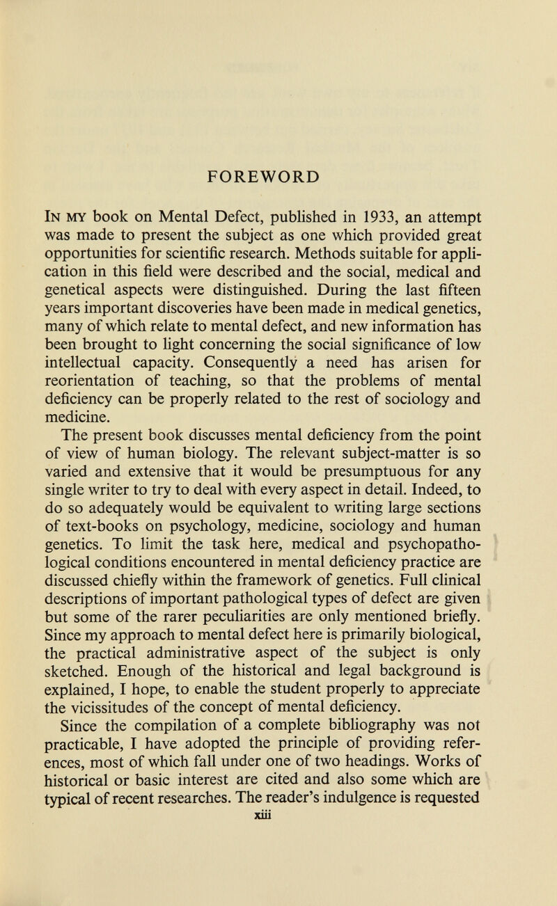 FOREWORD In my book on Mental Defect, published in 1933, an attempt was made to present the subject as one which provided great opportunities for scientific research. Methods suitable for appli¬ cation in this field were described and the social, medical and genetical aspects were distinguished. During the last fifteen years important discoveries have been made in medical genetics, many of which relate to mental defect, and new information has been brought to light concerning the social significance of low intellectual capacity. Consequently a need has arisen for reorientation of teaching, so that the problems of mental deficiency can be properly related to the rest of sociology and medicine. The present book discusses mental deficiency from the point of view of human biology. The relevant subject-matter is so varied and extensive that it would be presumptuous for any single writer to try to deal with every aspect in detail. Indeed, to do so adequately would be equivalent to writing large sections of text-books on psychology, medicine, sociology and human genetics. To limit the task here, medical and psychopatho- logical conditions encountered in mental deficiency practice are discussed chiefly within the framework of genetics. Full clinical descriptions of important pathological types of defect are given but some of the rarer pecuHarities are only mentioned briefly. Since my approach to mental defect here is primarily biological, the practical administrative aspect of the subject is only sketched. Enough of the historical and legal background is explained, I hope, to enable the student properly to appreciate the vicissitudes of the concept of mental deficiency. Since the compilation of a complete bibhography was not practicable, I have adopted the principle of providing refer¬ ences, most of which fall under one of two headings. Works of historical or basic interest are cited and also some which are typical of recent researches. The reader's indulgence is requested xiii