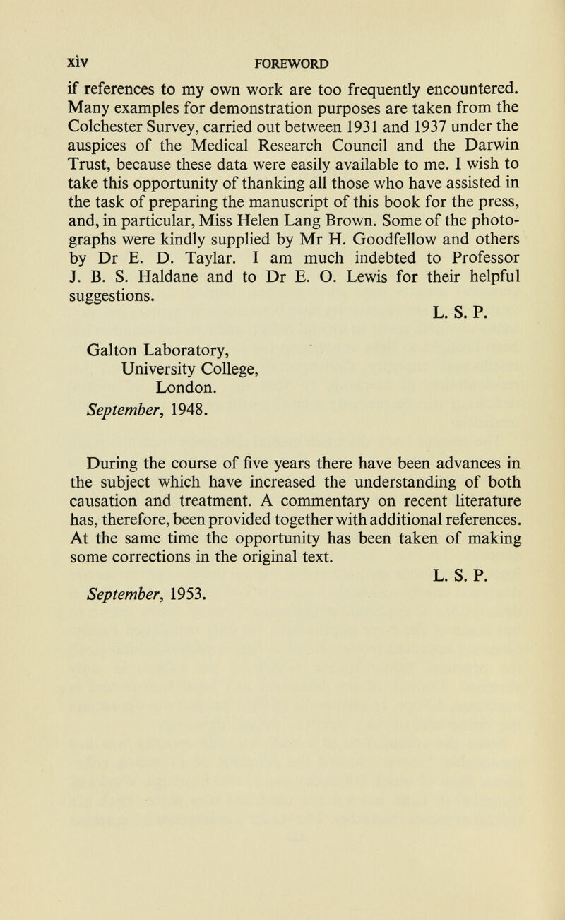 xiv FOREWORD if references to my own work are too frequently encountered. Many examples for demonstration purposes are taken from the Colchester Survey, carried out between 1931 and 1937 under the auspices of the Medical Research Council and the Darwin Trust, because these data were easily available to me. I wish to take this opportunity of thanking all those who have assisted in the task of preparing the manuscript of this book for the press, and, in particular. Miss Helen Lang Brown. Some of the photo¬ graphs were kindly supplied by Mr H. Goodfellow and others by Dr E. D. Taylar. I am much indebted to Professor J. B. S. Haldane and to Dr E. О. Lewis for their helpful suggestions. L. S. P. Galton Laboratory, University College, London. September, 1948. During the course of five years there have been advances in the subject which have increased the understanding of both causation and treatment. A commentary on recent literature has, therefore, been provided together with additional references. At the same time the opportunity has been taken of making some corrections in the original text. L. S. P. September, 1953.