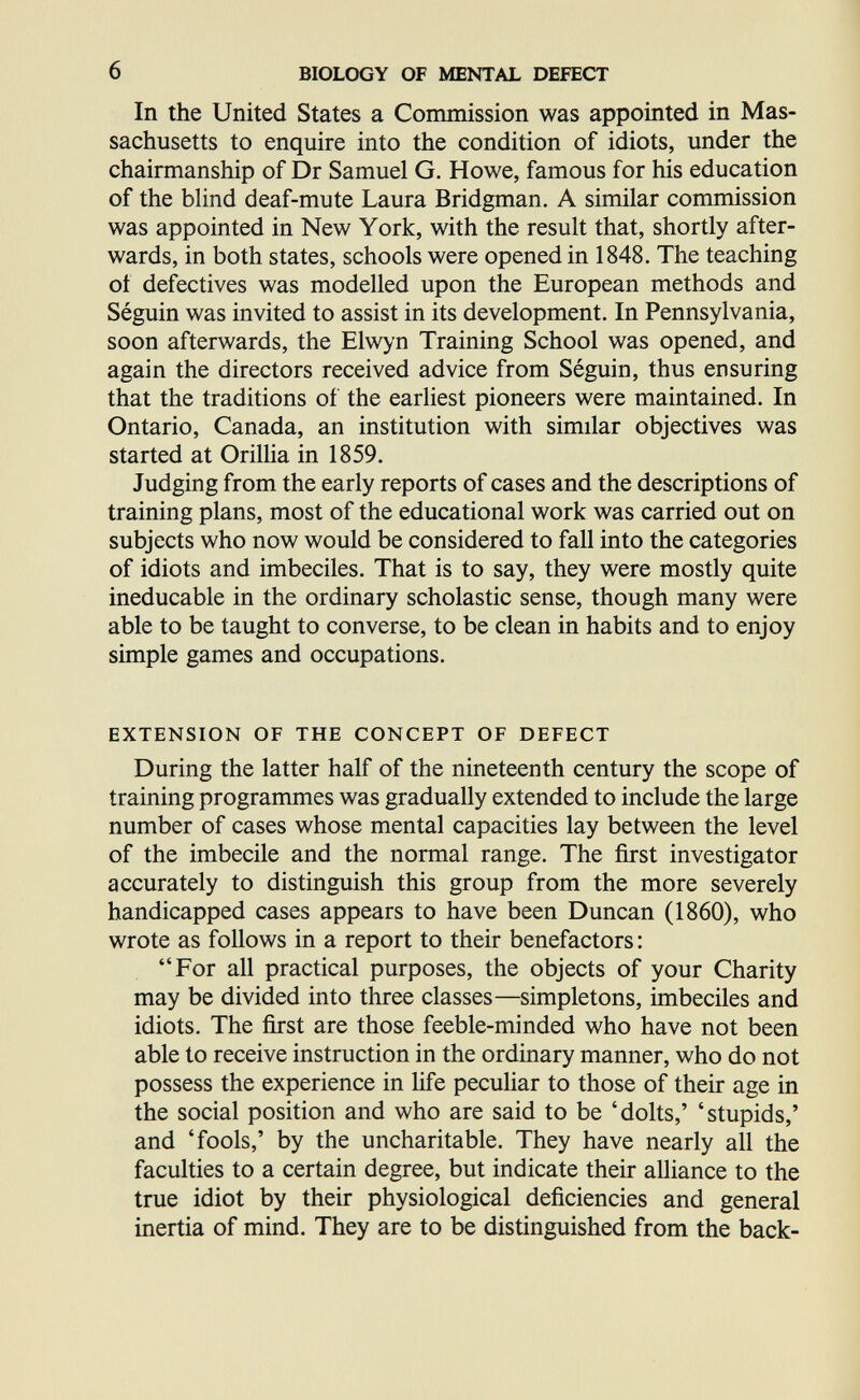 6 BIOLOGY OF MENTAL DEFECT In the United States a Commission was appointed in Mas¬ sachusetts to enquire into the condition of idiots, under the chairmanship of Dr Samuel G. Howe, famous for his education of the blind deaf-mute Laura Bridgman. A similar commission was appointed in New York, with the result that, shortly after¬ wards, in both states, schools were opened in 1848. The teaching of defectives was modelled upon the European methods and Séguin was invited to assist in its development. In Pennsylvania, soon afterwards, the Elw>'n Training School was opened, and again the directors received advice from Séguin, thus ensuring that the traditions of the earliest pioneers were maintained. In Ontario, Canada, an institution with similar objectives was started at OrilUa in 1859. Judging from the early reports of cases and the descriptions of training plans, most of the educational work was carried out on subjects who now would be considered to fall into the categories of idiots and imbeciles. That is to say, they were mostly quite ineducable in the ordinary scholastic sense, though many were able to be taught to converse, to be clean in habits and to enjoy simple games and occupations. EXTENSION OF THE CONCEPT OF DEFECT During the latter half of the nineteenth century the scope of training programmes was gradually extended to include the large number of cases whose mental capacities lay between the level of the imbecile and the normal range. The first investigator accurately to distinguish this group from the more severely handicapped cases appears to have been Duncan (1860), who wrote as follows in a report to their benefactors: For all practical purposes, the objects of your Charity may be divided into three classes—simpletons, imbeciles and idiots. The first are those feeble-minded who have not been able to receive instruction in the ordinary manner, who do not possess the experience in life peculiar to those of their age in the social position and who are said to be 'dolts,' 'stupids,' and 'fools,' by the uncharitable. They have nearly all the faculties to a certain degree, but indicate their alliance to the true idiot by their physiological deficiencies and general inertia of mind. They are to be distinguished from the back-