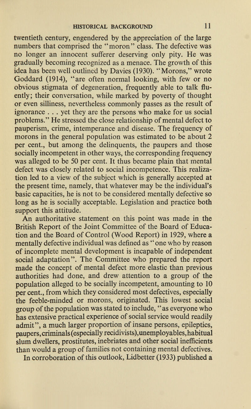 mSTORICAL BACKGROUND 11 twentieth century, engendered by the appreciation of the large numbers that comprised the moron class. The defective was no longer an innocent sufferer deserving only pity. He was gradually becoming recognized as a menace. The growth of this idea has been well outhned by Davies (1930). Morons, wrote Goddard (1914), are often normal looking, with few or no obvious stigmata of degeneration, frequently able to talk flu¬ ently; their conversation, while marked by poverty of thought or even silliness, nevertheless commonly passes as the result of ignorance ... yet they are the persons who make for us social problems. He stressed the close relationship of mental defect to pauperism, crime, intemperance and disease. The frequency of morons in the general population was estimated to be about 2 per cent., but among the delinquents, the paupers and those socially incompetent in other ways, the corresponding frequency was alleged to be 50 per cent. It thus became plain that mental defect was closely related to social incompetence. This realiza¬ tion led to a view of the subject which is generally accepted at the present time, namely, that whatever may be the individual's basic capacities, he is not to be considered mentally defective so long as he is socially acceptable. Legislation and practice both support this attitude. An authoritative statement on this point was made in the British Report of the Joint Committee of the Board of Educa¬ tion and the Board of Control (Wood Report) in 1929, where a mentally defective individual was defined as  one who by reason of incomplete mental development is incapable of independent social adaptation. The Committee who prepared the report made the concept of mental defect more elastic than previous authorities had done, and drew attention to a group of the population alleged to be socially incompetent, amounting to 10 per cent., from which they considered most defectives, especially the feeble-minded or morons, originated. This lowest social group of the population was stated to include, as everyone who has extensive practical experience of social service would readily admit, a much larger proportion of insane persons, epileptics, paupers,criniinals(especiaHyrecidivists),unemployables,habitual slum dwellers, prostitutes, inebriates and other social inefficients than would a group of families not containing mental defectives. In corroboration of this outlook, Lidbetter (1933) published a