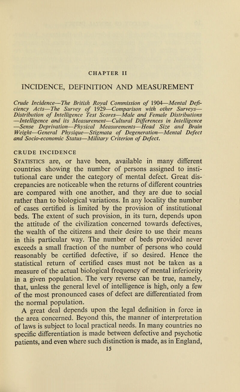 chapter ii INCIDENCE, DEFINITION AND MEASUREMENT Crude Incidence—The British Royal Commission of 1904—Mental Defi¬ ciency Acts—The Survey of 1929—Comparison with other Surveys— Distribution of Intelligence Test Scores—Male and Female Distributions —Intelligence and its Measurement—Cultural Differences in Intelligence —Sense Deprivation—Physical Measurements—Head Size and Brain Weight—General Physique—Stigmata of Degeneration—Mental Defect and Socio-economic Status—Military Criterion of Defect. crude incidence Statistics are, or have been, available in many different countries showing the number of persons assigned to insti¬ tutional care under the category of mental defect. Great dis¬ crepancies are noticeable when the returns of different countries are compared with one another, and they are due to social rather than to biological variations. In any locahty the number of cases certified is limited by the provision of institutional beds. The extent of such provision, in its turn, depends upon the attitude of the civilization concerned towards defectives, the wealth of the citizens and their desire to use their means in this particular way. The number of beds provided never exceeds a small fraction of the number of persons who could reasonably be certified defective, if so desired. Hence the statistical return of certified cases must not be taken as a measure of the actual biological frequency of mental inferiority in a given population. The very reverse can be true, namely, that, unless the general level of intelhgence is high, only a few of the most pronounced cases of defect are differentiated from the normal population. A great deal depends upon the legal definition in force in the area concerned. Beyond this, the manner of interpretation of laws is subject to local practical needs. In many countries no specific differentiation is made between defective and psychotic patients, and even where such distinction is made, as in England, 15