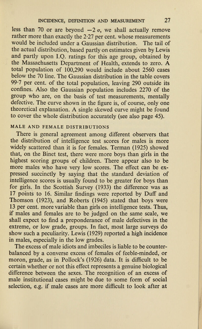 INCroENCE, DEFINITION AND MEASUREMENT 27 less than 70 or are beyond — 2 <?, we shall actually remove rather more than exactly the 2-27 per cent, whose measurements would be included under a Gaussian distribution. The tail of the actual distribution, based partly on estimates given by Lewis and partly upon I.Q. ratings for this age group, obtained by the Massachusetts Department of Health, extends to zero. A total population of 100,290 would include about 2560 cases below the 70 line. The Gaussian distribution in the table covers 99-7 per cent, of the total population, leaving 290 outside its confines. Also the Gaussian population includes 2270 of the group who are, on the basis of test measurements, mentally defective. The curve shown in the figure is, of course, only one theoretical explanation. A single skewed curve might be found to cover the whole distribution accurately (see also page 45). MALE AND FEMALE DISTRIBUTIONS There is general agreement among different observers that the distribution of intelligence test scores for males is more widely scattered than it is for females. Terman (1925) showed that, on the Binet test, there were more boys than girls in the highest scoring groups of children. There appear also to be more males who have very low scores. The effect can be ex¬ pressed succinctly by saying that the standard deviation of intelligence scores is usually found to be greater for boys than for girls. In the Scottish Survey (1933) the difference was as 17 points to 16. Similar findings were reported by Duff and Thomson (1923), and Roberts (1945) stated that boys were 13 per cent, more variable than girls on intelligence tests. Thus, if males and females are to be judged on the same scale, we shall expect to fimd a preponderance of male defectives in the extreme, or low grade, groups. In fact, most large surveys do show such a pecuHarity. Lewis (1929) reported a high incidence in males, especially in the low grades. The excess of male idiots and imbeciles is liable to be counter¬ balanced by a converse excess of females of feeble-minded, or moron, grade, as in Pollock's (1926) data. It is difficult to be certain whether or not this effect represents a genuine biological difference between the sexes. The recognition of an excess of male institutional cases might be due to some form of social selection, e.g. if male cases are more difficult to look after at