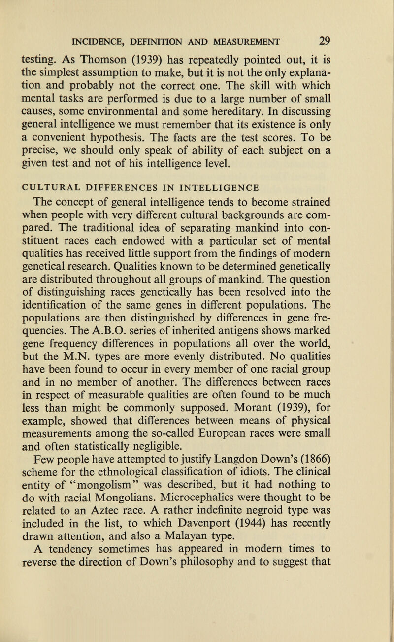 INCIDENCE, DEFINITION AND MEASUREMENT 29 testing. As Thomson (1939) has repeatedly pointed out, it is the simplest assumption to make, but it is not the only explana¬ tion and probably not the correct one. The skill with which mental tasks are performed is due to a large number of small causes, some environmental and some hereditary. In discussing general intelHgence we must remember that its existence is only a convenient hypothesis. The facts are the test scores. To be precise, we should only speak of ability of each subject on a given test and not of his intelligence level. CULTURAL DIFFERENCES IN INTELLIGENCE The concept of general intelligence tends to become strained when people with very different cultural backgrounds are com¬ pared. The traditional idea of separating mankind into con¬ stituent races each endowed with a particular set of mental qualities has received little support from the findings of modem genetical research. Qualities known to be determined genetically are distributed throughout all groups of mankind. The question of distinguishing races genetically has been resolved into the identification of the same genes in different populations. The populations are then distinguished by differences in gene fre¬ quencies. The A.B.O. series of inherited antigens shows marked gene frequency differences in populations all over the world, but the M.N. types are more evenly distributed. No quahties have been found to occur in every member of one racial group and in no member of another. The differences between races in respect of measurable qualities are often found to be much less than might be commonly supposed. Morant (1939), for example, showed that differences between means of physical measurements among the so-called European races were small and often statistically negligible. Few people have attempted to justify Langdon Down's (1866) scheme for the ethnological classification of idiots. The clinical entity of mongolism was described, but it had nothing to do with racial MongoHans. Microcephalics were thought to be related to an Aztec race. A rather indefinite negroid type was included in the list, to which Davenport (1944) has recently drawn attention, and also a Malayan type. A tendency sometimes has appeared in modem times to reverse the direction of Down's philosophy and to suggest that