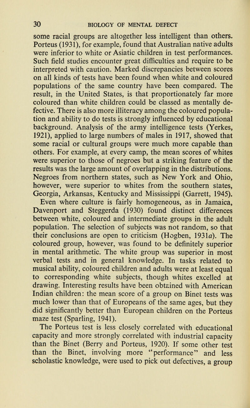 30 BIOLOGY OF MENTAL DEFECT some racial groups are altogether less intelligent than others. Porteus (1931), for example, found that Australian native adults were inferior to white or Asiatic children in test performances. Such field studies encounter great difficulties and require to be interpreted with caution. Marked discrepancies between scores on all kinds of tests have been found when white and coloured populations of the same country have been compared. The result, in the United States, is that proportionately far more coloured than white children could be classed as mentally de¬ fective. There is also more illiteracy among the coloured popula¬ tion and ability to do tests is strongly influenced by educational background. Analysis of the army inteUigence tests (Yerkes, 1921), applied to large numbers of males in 1917, showed that some racial or cultural groups were much more capable than others. For example, at every camp, the mean scores of whites were superior to those of negroes but a striking feature of the results was the large amount of overlapping in the distributions. Negroes from northern states, such as New York and Ohio, however, were superior to whites from the southern states, Georgia, Arkansas, Kentucky and Mississippi (Garrett, 1945). Even where culture is fairly homogeneous, as in Jamaica, Davenport and Steggerda (1930) found distinct differences between white, coloured and intermediate groups in the adult population. The selection of subjects was not random, so that their conclusions are open to criticism (Hogben, 1931a). The coloured group, however, was found to be definitely superior in mental arithmetic. The white group was superior in most verbal tests and in general knowledge. In tasks related to musical abihty, coloured children and adults were at least equal to corresponding white subjects, though whites excelled at drawing. Interesting results have been obtained with American Indian children: the mean score of a group on Binet tests was much lower than that of Europeans of the same ages, but they did significantly better than European children on the Porteus maze test (Sparling, 1941). The Porteus test is less closely correlated with educational capacity and more strongly correlated with industrial capacity than the Binet (Berry and Porteus, 1920). If some other test than the Binet, involving more performance and less scholastic knowledge, were used to pick out defectives, a group