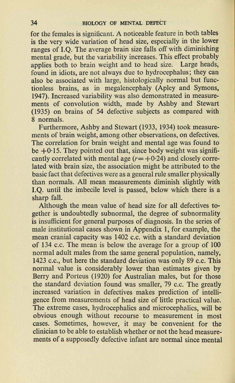 34 BIOLOGY OF MENTAL DEFECT for the females is significant. A noticeable feature in both tables is the very wide variation of head size, especially in the lower ranges of LQ. The average brain size falls off with diminishing mental grade, but the variability increases. This effect probably appUes both to brain weight and to head size. Large heads, found in idiots, are not always due to hydrocephalus ; they can also be associated with large, histologically normal but func- tionless brains, as in megalencephaly (Apley and Symons, 1947). Increased variability was also demonstrated in measure¬ ments of convolution width, made by Ashby and Stewart (1935) on brains of 54 defective subjects as compared with 8 normals. Furthermore, Ashby and Stewart (1933, 1934) took measure¬ ments of brain weight, among other observations, on defectives. The correlation for brain weight and mental age was found to be +0-15. They pointed out that, since body weight was signifi¬ cantly correlated with mental age {r= +0-24) and closely corre¬ lated with brain size, the association might be attributed to the basic fact that defectives were as a general rule smaller physically than normals. All mean measurements diminish slightly with I.Q. until the imbecile level is passed, below which there is a зЬаф fall. Although the mean value of head size for all defectives to¬ gether is undoubtedly subnormal, the degree of subnormality is insufficient for general purposes of diagnosis. In the series of male institutional cases shown in Appendix 1, for example, the mean cranial capacity was 1402 c.c. with a standard deviation of 134 c.c. The mean is below the average for a group of 100 normal adult males from the same general population, namely, 1423 C.C., but here the standard deviation was only 89 c.c. This normal value is considerably lower than estimates given by Berry and Porteus (1920) for Australian males, but for those the standard deviation found was smaller, 79 c.c. The greatly increased variation in defectives makes prediction of intelli¬ gence from measurements of head size of httle practical value. The extreme cases, hydrocephaHcs and microcephahcs, will be obvious enough without recourse to measurement in most cases. Sometimes, however, it may be convenient for the chnician to be able to estabUsh whether or not the head measure¬ ments of a supposedly defective infant are normal since mental