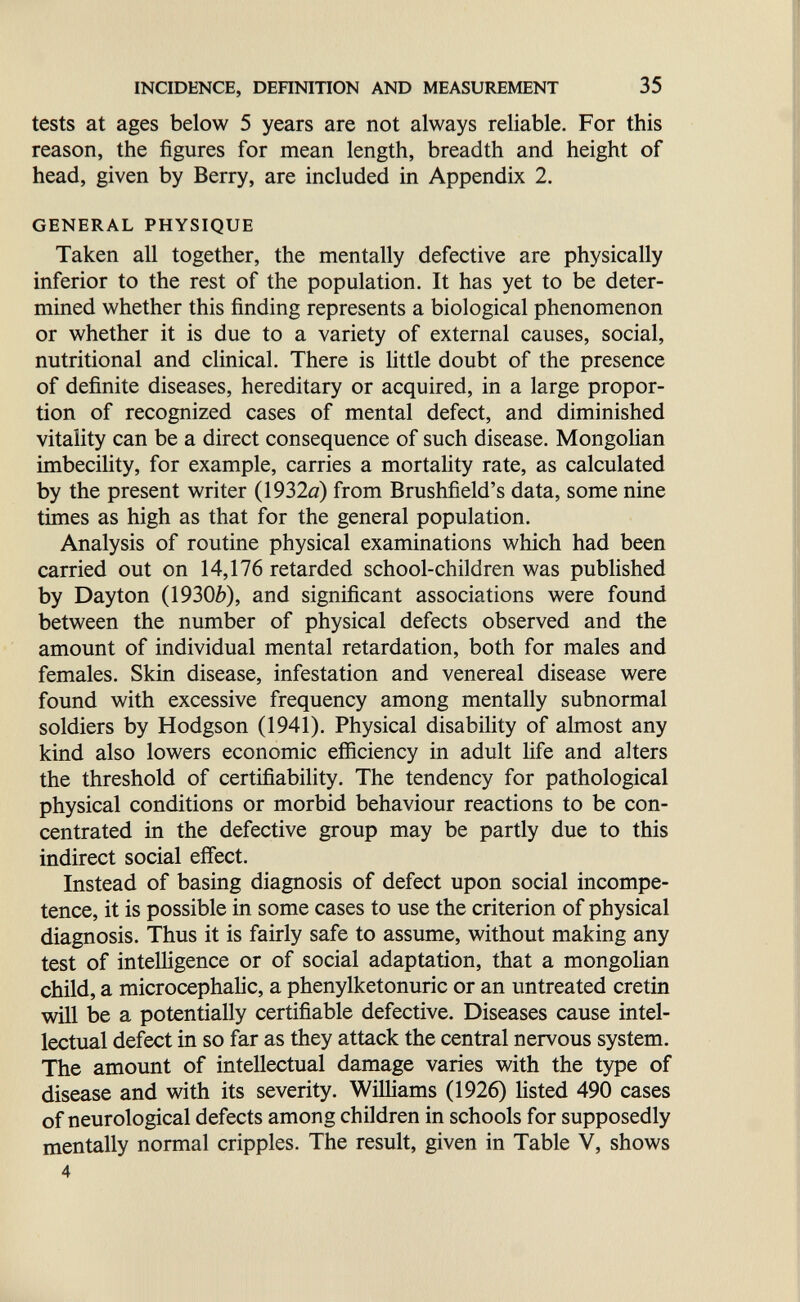 INCIDENCE, DEHNITION AND MEASUREMENT 35 tests at ages below 5 years are not always reliable. For this reason, the figures for mean length, breadth and height of head, given by Berry, are included in Appendix 2. GENERAL PHYSIQUE Taken all together, the mentally defective are physically inferior to the rest of the population. It has yet to be deter¬ mined whether this finding represents a biological phenomenon or whether it is due to a variety of external causes, social, nutritional and clinical. There is little doubt of the presence of definite diseases, hereditary or acquired, in a large propor¬ tion of recognized cases of mental defect, and diminished vitality can be a direct consequence of such disease. Mongolian imbecility, for example, carries a mortahty rate, as calculated by the present writer (1932a) from Brushfield's data, some nine times as high as that for the general population. Analysis of routine physical examinations which had been carried out on 14,176 retarded school-children was published by Dayton (19300), and significant associations were found between the number of physical defects observed and the amount of individual mental retardation, both for males and females. Skin disease, infestation and venereal disease were found with excessive frequency among mentally subnormal soldiers by Hodgson (1941). Physical disability of almost any kind also lowers economic efficiency in adult life and alters the threshold of certifiability. The tendency for pathological physical conditions or morbid behaviour reactions to be con¬ centrated in the defective group may be partly due to this indirect social effect. Instead of basing diagnosis of defect upon social incompe¬ tence, it is possible in some cases to use the criterion of physical diagnosis. Thus it is fairly safe to assume, without making any test of intelHgence or of social adaptation, that a mongolian child, a microcephalic, a Phenylketonurie or an untreated cretin will be a potentially certifiable defective. Diseases cause intel¬ lectual defect in so far as they attack the central nervous system. The amount of intellectual damage varies with the type of disease and with its severity. Williams (1926) listed 490 cases of neurological defects among children in schools for supposedly mentally normal cripples. The result, given in Table V, shows