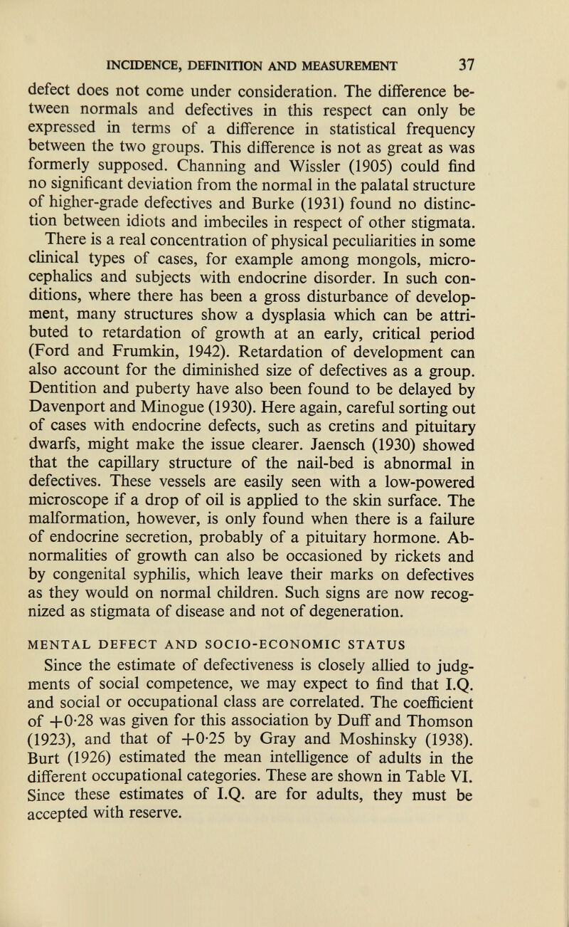 ШСШЕКСЕ, DEFINITION AND MEASUREMENT 37 defect does not come under consideration. The difference be¬ tween normals and defectives in this respect can only be expressed in terms of a difference in statistical frequency between the two groups. This difference is not as great as was formerly supposed. Channing and Wissler (1905) could find no significant deviation from the normal in the palatal structure of higher-grade defectives and Burke (1931) found no distinc¬ tion between idiots and imbeciles in respect of other stigmata. There is a real concentration of physical pecuHarities in some clinical types of cases, for example among mongols, micro- cephaHcs and subjects with endocrine disorder. In such con¬ ditions, where there has been a gross disturbance of develop¬ ment, many structures show a dysplasia which can be attri¬ buted to retardation of growth at an early, critical period (Ford and Frumkin, 1942). Retardation of development can also account for the diminished size of defectives as a group. Dentition and puberty have also been found to be delayed by Davenport and Minogue (1930). Here again, careful sorting out of cases with endocrine defects, such as cretins and pituitary dwarfs, might make the issue clearer. Jaensch (1930) showed that the capillary structure of the nail-bed is abnormal in defectives. These vessels are easily seen with a low-powered microscope if a drop of oil is appHed to the skin surface. The malformation, however, is only found when there is a failure of endocrine secretion, probably of a pituitary hormone. Ab¬ normalities of growth can also be occasioned by rickets and by congenital syphilis, which leave their marks on defectives as they would on normal children. Such signs are now recog¬ nized as stigmata of disease and not of degeneration. MENTAL DEFECT AND SOCIO-ECONOMIC STATUS Since the estimate of defectiveness is closely allied to judg¬ ments of social competence, we may expect to find that I.Q. and social or occupational class are correlated. The coefficient of 4-0*28 was given for this association by Duff and Thomson (1923), and that of -bO-25 by Gray and Moshinsky (1938). Burt (1926) estimated the mean intelligence of adults in the different occupational categories. These are shown in Table VI. Since these estimates of I.Q. are for adults, they must be accepted with reserve.