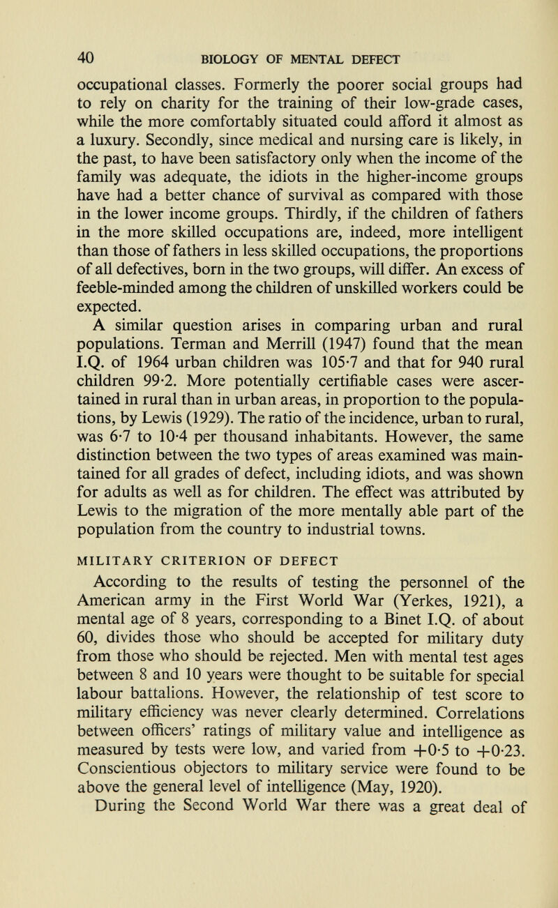 40 BIOLOGY OF MENTAL DEFECT occupational classes. Formerly the poorer social groups had to rely on charity for the training of their low-grade cases, while the more comfortably situated could afford it almost as a luxury. Secondly, since medical and nursing care is likely, in the past, to have been satisfactory only when the income of the family was adequate, the idiots in the higher-income groups have had a better chance of survival as compared with those in the lower income groups. Thirdly, if the children of fathers in the more skilled occupations are, indeed, more intelhgent than those of fathers in less skilled occupations, the proportions of all defectives, born in the two groups, will differ. An excess of feeble-minded among the children of unskilled workers could be expected. A similar question arises in comparing urban and rural populations. Terman and Merrill (1947) found that the mean I.Q. of 1964 urban children was 105-7 and that for 940 rural children 99-2. More potentially certifiable cases were ascer¬ tained in rural than in urban areas, in proportion to the popula¬ tions, by Lewis (1929). The ratio of the incidence, urban to rural, was 6-7 to 10-4 per thousand inhabitants. However, the same distinction between the two types of areas examined was main¬ tained for all grades of defect, including idiots, and was shown for adults as well as for children. The effect was attributed by Lewis to the migration of the more mentally able part of the population from the country to industrial towns. MILITARY CRITERION OF DEFECT According to the results of testing the personnel of the American army in the First World War (Yerkes, 1921), a mental age of 8 years, corresponding to a Binet I.Q. of about 60, divides those who should be accepted for military duty from those who should be rejected. Men with mental test ages between 8 and 10 years were thought to be suitable for special labour battalions. However, the relationship of test score to military efficiency was never clearly determined. Correlations between officers' ratings of mihtary value and intelligence as measured by tests were low, and varied from +0-5 to -bO-23. Conscientious objectors to military service were found to be above the general level of intelhgence (May, 1920). During the Second World War there was a great deal of Á