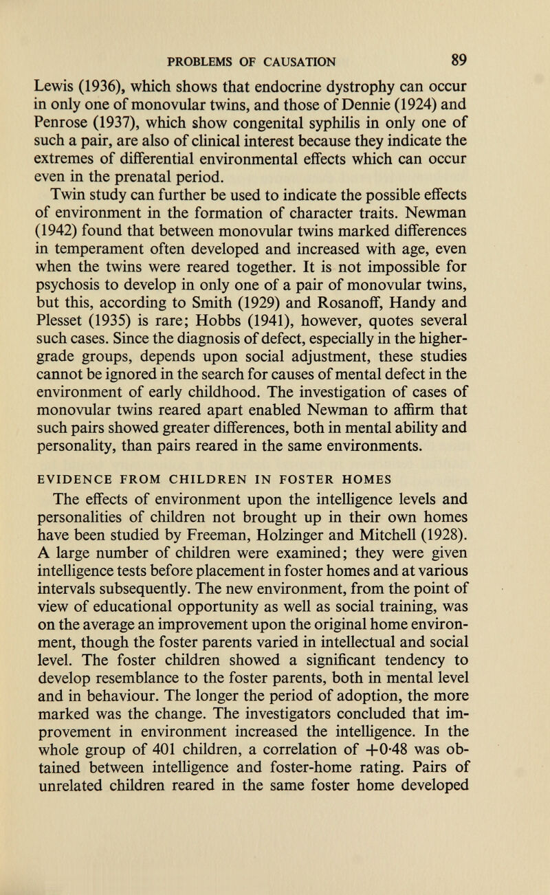 PROBLEMS OF CAUSATION 89 Lewis (1936), which shows that endocrine dystrophy can occur in only one of monovular twins, and those of Dennie (1924) and Penrose (1937), which show congenital syphilis in only one of such a pair, are also of clinical interest because they indicate the extremes of differential environmental effects which can occur even in the prenatal period. Twin study can further be used to indicate the possible effects of environment in the formation of character traits. Newman (1942) found that between monovular twins marked differences in temperament often developed and increased with age, even when the twins were reared together. It is not impossible for psychosis to develop in only one of a pair of monovular twins, but this, according to Smith (1929) and Rosanofif, Handy and Plesset (1935) is rare; Hobbs (1941), however, quotes several such cases. Since the diagnosis of defect, especially in the higher- grade groups, depends upon social adjustment, these studies cannot be ignored in the search for causes of mental defect in the environment of early childhood. The investigation of cases of monovular twins reared apart enabled Newman to afl&rm that such pairs showed greater differences, both in mental abiHty and personality, than pairs reared in the same environments. EVIDENCE FROM CHILDREN IN FOSTER HOMES The effects of environment upon the intelligence levels and personalities of children not brought up in their own homes have been studied by Freeman, Holzinger and Mitchell (1928). A large number of children were examined; they were given intelligence tests before placement in foster homes and at various intervals subsequently. The new environment, from the point of view of educational opportunity as well as social training, was on the average an improvement upon the original home environ¬ ment, though the foster parents varied in intellectual and social level. The foster children showed a significant tendency to develop resemblance to the foster parents, both in mental level and in behaviour. The longer the period of adoption, the more marked was the change. The investigators concluded that im¬ provement in environment increased the intelligence. In the whole group of 401 children, a correlation of +0-48 was ob¬ tained between intelligence and foster-home rating. Pairs of unrelated children reared in the same foster home developed