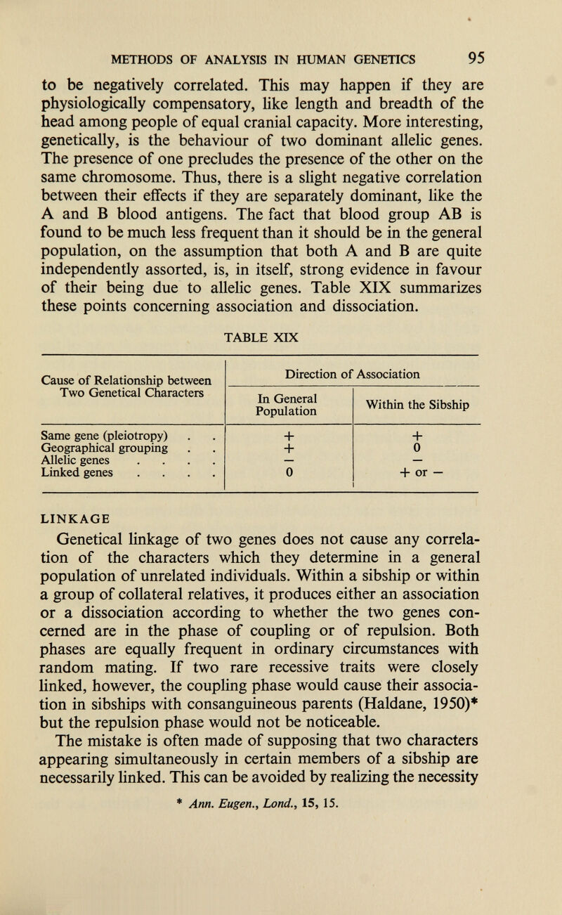 METHODS OF ANALYSIS IN HUMAN GENETICS 95 to be negatively correlated. This may happen if they are physiologically compensatory, like length and breadth of the head among people of equal cranial capacity. More interesting, genetically, is the behaviour of two dominant allelic genes. The presence of one precludes the presence of the other on the same chromosome. Thus, there is a slight negative correlation between their effects if they are separately dominant, like the A and В blood antigens. The fact that blood group AB is found to be much less frequent than it should be in the general population, on the assumption that both A and В are quite independently assorted, is, in itself, strong evidence in favour of their being due to allelic genes. Table XIX summarizes these points concerning association and dissociation. TABLE XIX LINKAGE Genetical linkage of two genes does not cause any correla¬ tion of the characters which they determine in a general population of unrelated individuals. Within a sibship or within a group of collateral relatives, it produces either an association or a dissociation according to whether the two genes con¬ cerned are in the phase of coupling or of repulsion. Both phases are equally frequent in ordinary circumstances with random mating. If two rare recessive traits were closely linked, however, the coupling phase would cause their associa¬ tion in sibships with consanguineous parents (Haldane, 1950)* but the repulsion phase would not be noticeable. The mistake is often made of supposing that two characters appearing simultaneously in certain members of a sibship are necessarily linked. This can be avoided by realizing the necessity * Ann. Eugen., Lond., 15, 15.