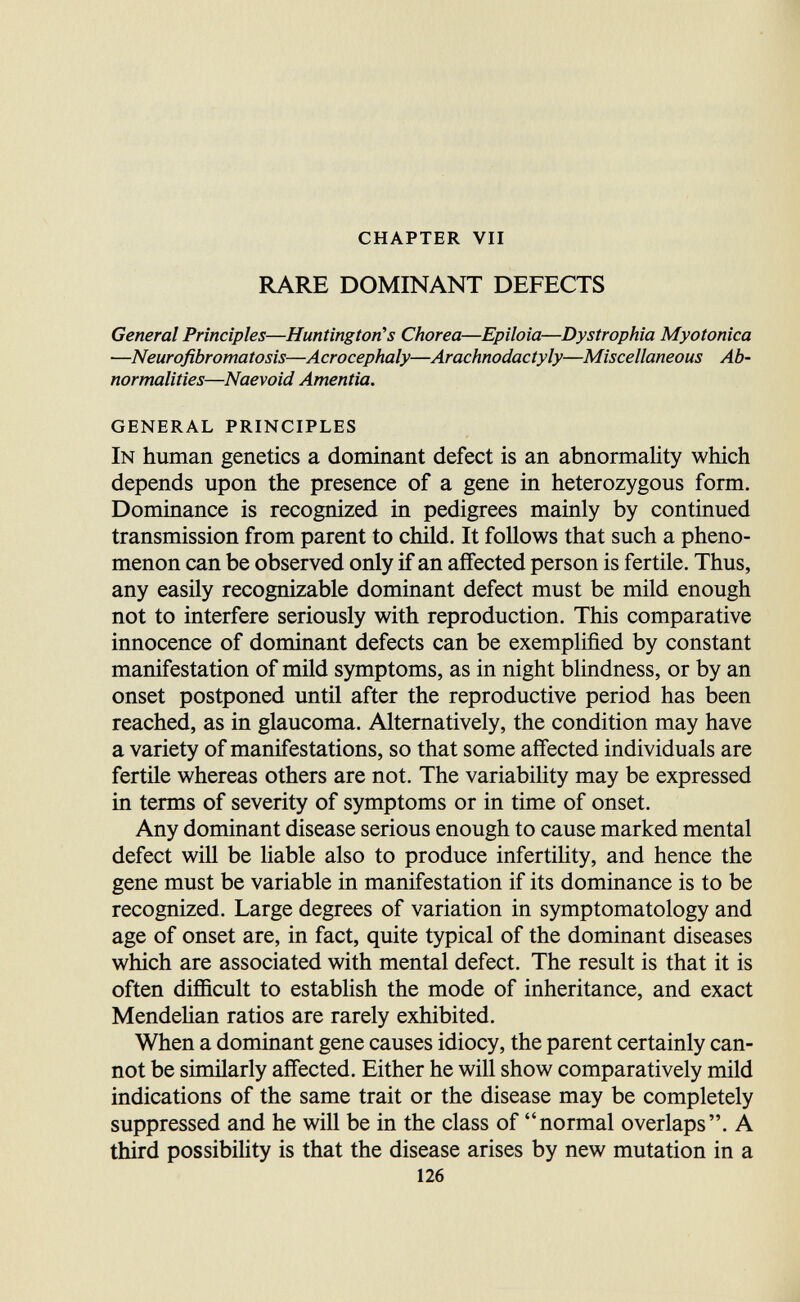 chapter vii RARE DOMINANT DEFECTS General Principles—Huntington's Chorea—Epiloia—Dystrophia Myotonica —Neurofibromatosis—Acrocephaly—Arachnodactyly—Miscellaneous Ab¬ normalities—Naevoid Amentia. general principles In human genetics a dominant defect is an abnormality which depends upon the presence of a gene in heterozygous form. Dominance is recognized in pedigrees mainly by continued transmission from parent to child. It follows that such a pheno¬ menon can be observed only if an affected person is fertile. Thus, any easily recognizable dominant defect must be mild enough not to interfere seriously with reproduction. This comparative innocence of dominant defects can be exemplified by constant manifestation of mild symptoms, as in night blindness, or by an onset postponed until after the reproductive period has been reached, as in glaucoma. Alternatively, the condition may have a variety of manifestations, so that some affected individuals are fertile whereas others are not. The variability may be expressed in terms of severity of symptoms or in time of onset. Any dominant disease serious enough to cause marked mental defect will be liable also to produce infertihty, and hence the gene must be variable in manifestation if its dominance is to be recognized. Large degrees of variation in symptomatology and age of onset are, in fact, quite typical of the dominant diseases which are associated with mental defect. The result is that it is often difficult to establish the mode of inheritance, and exact MendeHan ratios are rarely exhibited. When a dominant gene causes idiocy, the parent certainly can¬ not be similarly affected. Either he will show comparatively mild indications of the same trait or the disease may be completely suppressed and he will be in the class of normal overlaps. A third possibihty is that the disease arises by new mutation in a 126