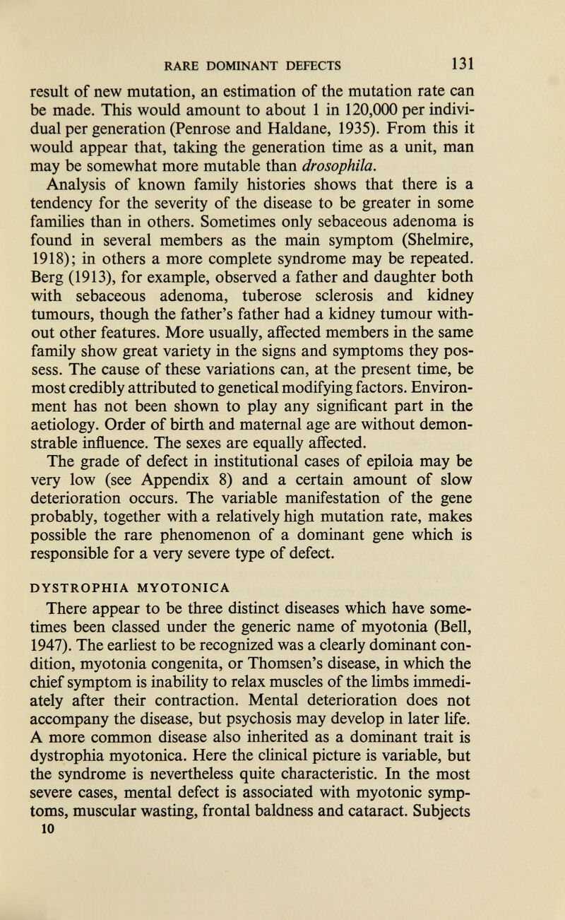 RARE DOMINANT DEFECTS 131 result of new mutation, an estimation of the mutation rate can be made. This would amount to about 1 in 120,000 per indivi¬ dual per generation (Penrose and Haldane, 1935). From this it would appear that, taking the generation time as a unit, man may be somewhat more mutable than drosophila. Analysis of known family histories shows that there is a tendency for the severity of the disease to be greater in some families than in others. Sometimes only sebaceous adenoma is found in several members as the main symptom (Shelmire, 1918); in others a more complete syndrome may be repeated. Berg (1913), for example, observed a father and daughter both with sebaceous adenoma, tuberose sclerosis and kidney tumours, though the father's father had a kidney tumour with¬ out other features. More usually, affected members in the same family show great variety in the signs and symptoms they pos¬ sess. The cause of these variations can, at the present time, be most credibly attributed to genetical modifying factors. Environ¬ ment has not been shown to play any significant part in the aetiology. Order of birth and maternal age are without demon¬ strable influence. The sexes are equally affected. The grade of defect in institutional cases of epiloia may be very low (see Appendix 8) and a certain amount of slow deterioration occurs. The variable manifestation of the gene probably, together with a relatively high mutation rate, makes possible the rare phenomenon of a dominant gene which is responsible for a very severe type of defect. DYSTROPHIA MYOTONICA There appear to be three distinct diseases which have some¬ times been classed under the generic name of myotonia (Bell, 1947). The earHest to be recognized was a clearly dominant con¬ dition, myotonia congenita, or Thomsen's disease, in which the chief symptom is inability to relax muscles of the limbs immedi¬ ately after their contraction. Mental deterioration does not accompany the disease, but psychosis may develop in later life. A more common disease also inherited as a dominant trait is dystrophia myotonica. Here the clinical picture is variable, but the syndrome is nevertheless quite characteristic. In the most severe cases, mental defect is associated with myotonic symp¬ toms, muscular wasting, frontal baldness and cataract. Subjects 10