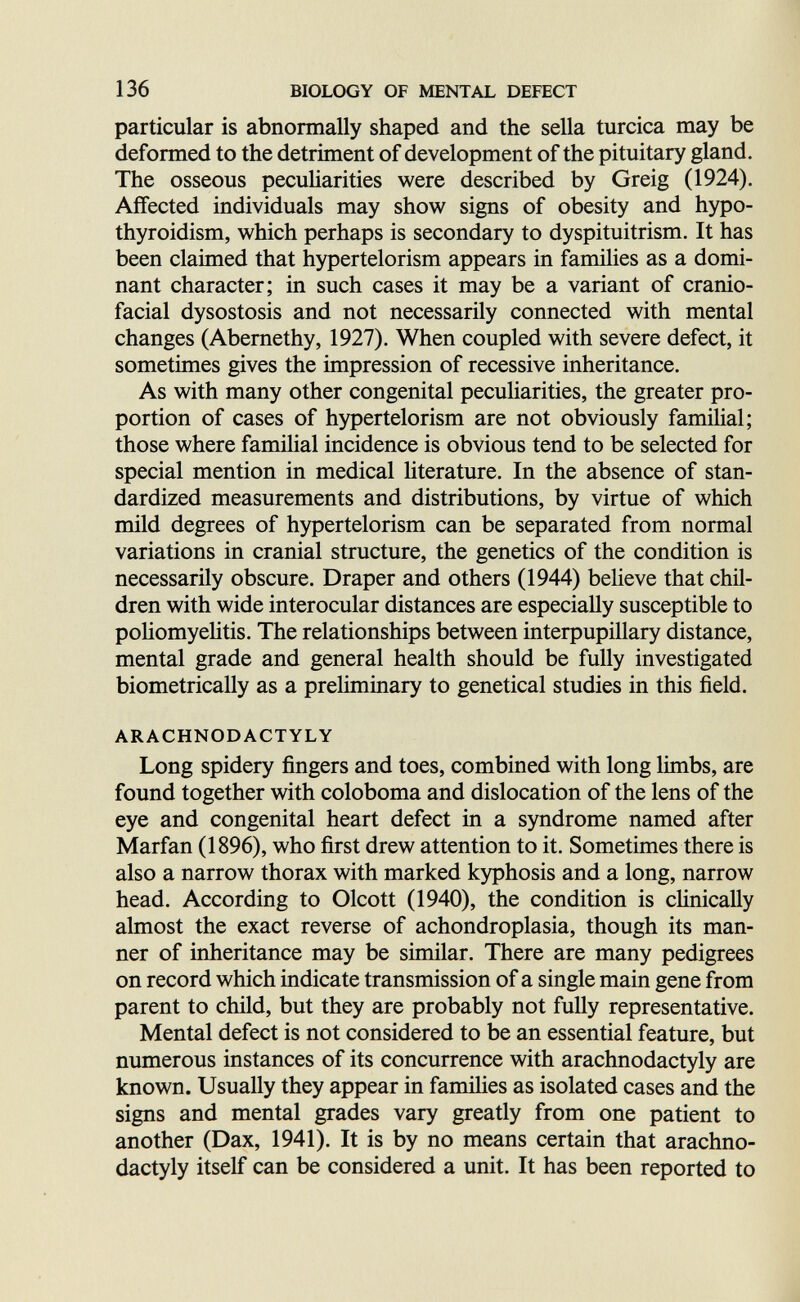 136 BIOLOGY OF MENTAL DEFECT particular is abnormally shaped and the sella turcica may be deformed to the detriment of development of the pituitary gland. The osseous pecuharities were described by Greig (1924). Affected individuals may show signs of obesity and hypo¬ thyroidism, which perhaps is secondary to dyspituitrism. It has been claimed that hypertelorism appears in farmlies as a domi¬ nant character; in such cases it may be a variant of cranio¬ facial dysostosis and not necessarily connected with mental changes (Abernethy, 1927). When coupled with severe defect, it sometimes gives the impression of recessive inheritance. As with many other congenital pecuharities, the greater pro¬ portion of cases of hypertelorism are not obviously familial; those where familial incidence is obvious tend to be selected for special mention in medical hterature. In the absence of stan¬ dardized measurements and distributions, by virtue of which mild degrees of hypertelorism can be separated from normal variations in cranial structure, the genetics of the condition is necessarily obscure. Draper and others (1944) believe that chil¬ dren with wide interocular distances are especially susceptible to poliomyehtis. The relationships between interpupillary distance, mental grade and general health should be fully investigated biometrically as a preliminary to genetical studies in this field. ARACHNODACTYLY Long spidery fingers and toes, combined with long limbs, are found together with coloboma and dislocation of the lens of the eye and congenital heart defect in a syndrome named after Marfan (1896), who first drew attention to it. Sometimes there is also a narrow thorax with marked kyphosis and a long, narrow head. According to Olcott (1940), the condition is clinically almost the exact reverse of achondroplasia, though its man¬ ner of inheritance may be similar. There are many pedigrees on record which indicate transmission of a single main gene from parent to child, but they are probably not fully representative. Mental defect is not considered to be an essential feature, but numerous instances of its concurrence with arachnodactyly are known. Usually they appear in famihes as isolated cases and the signs and mental grades vary greatly from one patient to another (Dax, 1941). It is by no means certain that arachno¬ dactyly itself can be considered a unit. It has been reported to