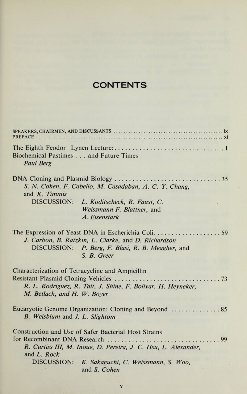 CONTENTS SPEAKERS, CHAIRMEN, AND DISCUSSANTS PREFACE  ix xi The Eighth Feodor Lynen Lecture: Biochemical Pastimes . . . and Future Times Paul Berg DNA Cloning and Plasmid Biology 35 S. N. Cohen, F. Cabello, M. Casada ban, A. С. Y. Chang, and К. Timmis DISCUSSION: L. Koditscheck, R. Faust, C. Weissmann F. Blattner, and Л. Eisenstark The Expression of Yeast DNA in Escherichia Coli 59 J. Carbon, B. Ratzkin, L. Clarke, and D. Richardson DISCUSSION: P. Berg, F. Blasi, R. B. Meagher, and S. B. Greer Characterization of Tetracycline and Ampicillin Resistant Plasmid Cloning Vehicles 73 R. L. Rodriguez, R. Tait, J. Shine, F. Bolivar, H. Heyneker, M. Betlach, and H. W. Boyer Eucaryotic Genome Organization: Cloning and Beyond 85 B. Weisblum and J. L. Slight от Construction and Use of Safer Bacterial Host Strains for Recombinant DNA Research 99 R. Curtiss III, M. Inoue, D. Pereira, J. C. Hsu, L. Alexander, and L. Rock DISCUSSION: K. Sakaguchi, C. Weissmann, S. Woo, and S. Cohen V