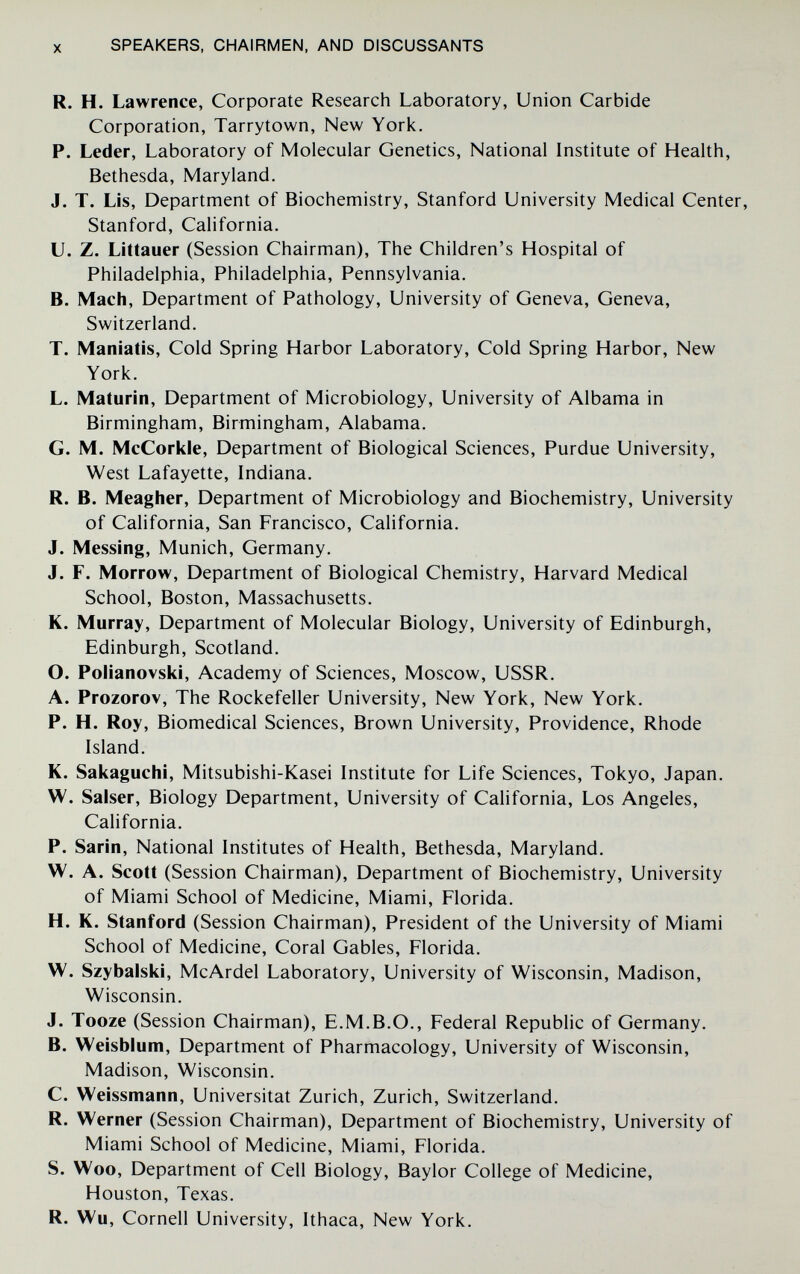 X SPEAKERS, CHAIRMEN, AND DISCUSSANTS R. H. Lawrence, Corporate Research Laboratory, Union Carbide Corporation, Tarrytown, New York. P. Leder, Laboratory of Molecular Genetics, National Institute of Health, Bethesda, Maryland. J. T. Lis, Department of Biochemistry, Stanford University Medical Center, Stanford, California. U. Z. Littauer (Session Chairman), The Children's Hospital of Philadelphia, Philadelphia, Pennsylvania. B. Mach, Department of Pathology, University of Geneva, Geneva, Switzerland. T. Maniatis, Cold Spring Harbor Laboratory, Cold Spring Harbor, New York. L. Maturili, Department of Microbiology, University of Albama in Birmingham, Birmingham, Alabama. G. M. McCorkle, Department of Biological Sciences, Purdue University, West Lafayette, Indiana. R. B. Meagher, Department of Microbiology and Biochemistry, University of California, San Francisco, California. J. Messing, Munich, Germany. J. F. Morrow, Department of Biological Chemistry, Harvard Medical School, Boston, Massachusetts. K. Murray, Department of Molecular Biology, University of Edinburgh, Edinburgh, Scotland. O. Polianovski, Academy of Sciences, Moscow, USSR. A. Prozorov, The Rockefeller University, New York, New York. P. H. Roy, Biomedical Sciences, Brown University, Providence, Rhode Island. K. Sakaguchi, Mitsubishi-Kasei Institute for Life Sciences, Tokyo, Japan. W. Salser, Biology Department, University of California, Los Angeles, California. P. Sarin, National Institutes of Health, Bethesda, Maryland. W. A. Scott (Session Chairman), Department of Biochemistry, University of Miami School of Medicine, Miami, Florida. H. K. Stanford (Session Chairman), President of the University of Miami School of Medicine, Coral Gables, Florida. W. Szybalski, McArdel Laboratory, University of Wisconsin, Madison, Wisconsin. J. Tooze (Session Chairman), E.M.B.O., Federal Republic of Germany. B. Weisblum, Department of Pharmacology, University of Wisconsin, Madison, Wisconsin. C. Weissmann, Universität Zurich, Zurich, Switzerland. R. Werner (Session Chairman), Department of Biochemistry, University of Miami School of Medicine, Miami, Florida. S. Woo, Department of Cell Biology, Baylor College of Medicine, Houston, Texas. R. Wu, Cornell University, Ithaca, New York.