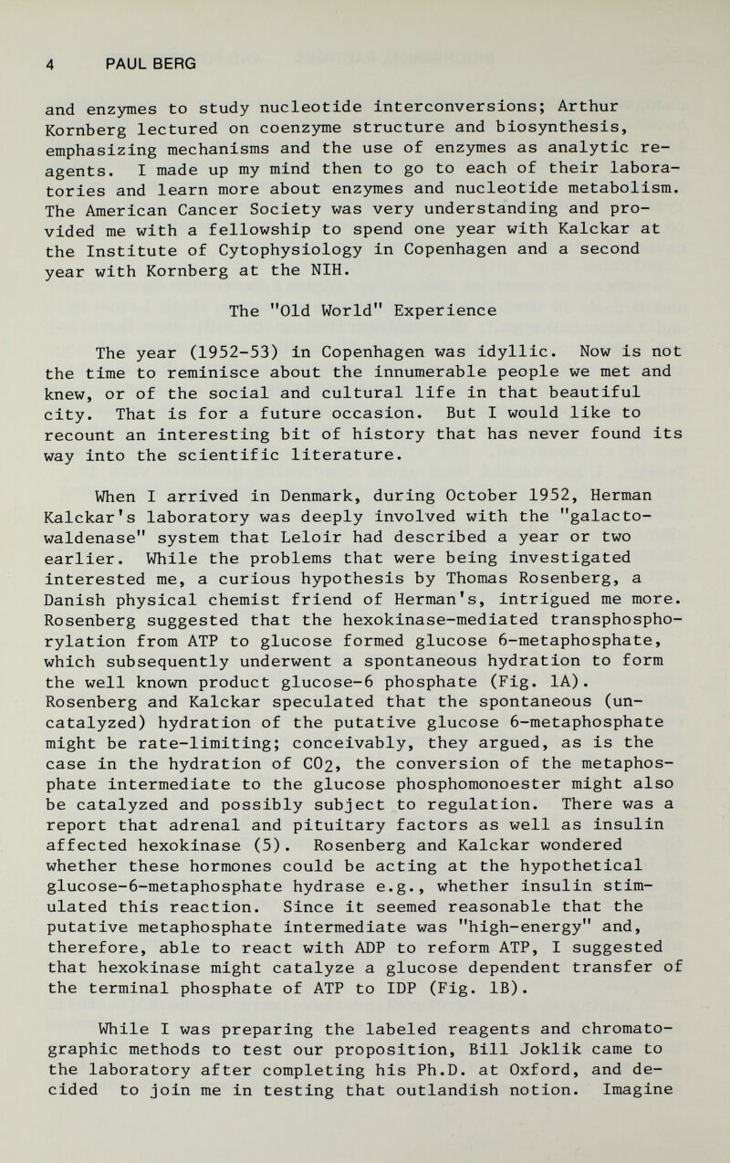 4 PAUL BERG and епгзппез to study nucleotide interconversions; Arthur Kornberg lectured on coenzyme structure and biosynthesis, emphasizing mechanisms and the use of enzymes as analytic re¬ agents. I made up my mind then to go to each of their labora¬ tories and learn more about enzymes and nucleotide metabolism. The American Cancer Society was very understanding and pro¬ vided me with a fellowship to spend one year with Kalckar at the Institute of Cytophysiology in Copenhagen and a second year with Kornberg at the NIH. The Old World Experience The year (1952-53) in Copenhagen was idyllic. Now is not the time to reminisce about the innumerable people we met and knew, or of the social and cultural life in that beautiful city. That is for a future occasion. But I would like to recount an interesting bit of history that has never found its way into the scientific literature. When I arrived in Denmark, during October 1952, Herman Kalckar's laboratory was deeply involved with the galacto- waldenase system that Leloir had described a year or two earlier. While the problems that were being investigated interested me, a curious hypothesis by Thomas Rosenberg, a Danish physical chemist friend of Herman's, intrigued me more. Rosenberg suggested that the hexokinase-mediated transphospho- rylation from ATP to glucose formed glucose 6-metaphosphate, which subsequently underwent a spontaneous hydration to form the well known product glucose-6 phosphate (Fig. lA). Rosenberg and Kalckar speculated that the spontaneous (un- catalyzed) hydration of the putative glucose 6-metaphosphate might be rate-limiting; conceivably, they argued, as is the case in the hydration of C02> the conversion of the metaphos- phate intermediate to the glucose phosphomonoester might also be catalyzed and possibly subject to regulation. There was a report that adrenal and pituitary factors as well as insulin affected hexokinase (5). Rosenberg and Kalckar wondered whether these hormones could be acting at the hypothetical glucose-6-metaphosphate hydrase e.g., whether insulin stim¬ ulated this reaction. Since it seemed reasonable that the putative metaphosphate intermediate was high-energy and, therefore, able to react with ADP to reform ATP, I suggested that hexokinase might catalyze a glucose dependent transfer of the terminal phosphate of ATP to IDP (Fig. IB). While I was preparing the labeled reagents and chromato¬ graphic methods to test our proposition. Bill Joklik came to the laboratory after completing his Ph.D. at Oxford, and de¬ cided to join me in testing that outlandish notion. Imagine