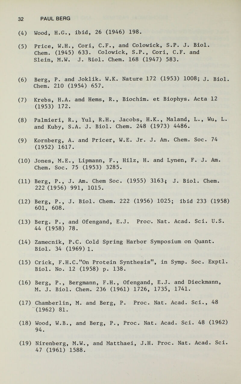 32 PAUL BERG (4) Wood, H.G., ibid, 26 (1946) 198. (5) Price, W.H., Cori, С.F., and Colowick, S.P. J. Biol. Chem. (1945) 633. Colowick, S.P., Cori, С.F. and Slein, M.W. J. Biol. Chem. 168 (1947) 583. (6) Berg, P. and Joklik. W.K. Nature 172 (1953) 1008; j. Biol. Chem. 210 (1954) 657- (7) Krebs, H.A. and Hems, R., Biochim. et Biophys. Acta 12 (1953) 172. (8) Palmieri, R., Yul, R.H., Jacobs, H.K., Maland, L., Wu, L. and Kuby, S.A. J. Biol. Chem. 248 (1973) 4486. (9) Romberg, A. and Pricer, W.E. Jr. J. Am. Chem. Soc. 74 (1952) 1617. (10) Jones, M.E., Lipmann, F., Hilz, H. and Lynen, F. J. Am. Chem. Soc. 75 (1953) 3285. (11) Berg, P., J. Am. Chem Soc. (1955) 3163^ J. Biol. Chem. 222 (1956) 991, 1015. (12) Berg, P., J. Biol. Chem. 222 (1956) 1025; ibid 233 (1958) 601, 608. (13) Berg. P., and Ofengand, E.J. Proc=. Nat. Acad. Sci. U.S. 44 (1958) 78. (14) Zamecnik, P.C. Cold Spring Harbor Symposium on Quant. Biol. 34 (1969) 1. (15) Crick, F.H.C. On Protein Synthesis, in S3mip. Soc. Exptl. Biol. No. 12 (1958) p. 138. (16) Berg, P., Bergmann, F.H., Ofengand, E.J. and Dieckmann, M. J. Biol. Chem. 236 (1961) 1726, 1735, 1741. (17) Chamberlin, M. and Berg, P. Proc. Nat. Acad. Sci., 48 (1962) 81. (18) Wood, W.B., and Berg, P., Proc. Nat. Acad. Sci. 48 (1962) 94. (19) Nirenberg, M.W., and Matthaei, J.H. Proc. Nat. Acad. Sci. 47 (1961) 1588.