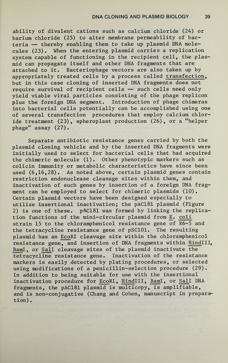 DNA CLONING AND PLASMID BIOLOGY 39 ability of divalent cations such as calcium chloride (24) or baritmi chloride (25) to alter membrane permeability of bac¬ teria — thereby enabling them to take up plasmid DNA mole¬ cules (23). When the entering plasmid carries a replication system capable of functioning in the recipient cell, the plas¬ mid can propagate itself and other DNA fragments that are attached to it. Bacteriophage vectors are also taken up by appropriately treated cells by a process called transfection, but in this case cloning of inserted DNA fragments does not require survival of recipient cells — such cells need only yield viable viral particles consisting of the phage replicón plus the foreign DNA segment. Introduction of phage chimeras into bacterial cells potentially can be accomplished using one of several transfection procedures that employ calcium chlor¬ ide treatment (23), spheroplast production (26), or a helper phage assay (27). Separate antibiotic resistance genes carried by both the plasmid cloning vehicle and by the inserted DNA fragments were initially used to select for bacterial cells that had acquired the chimeric molecule (1). Other phenotypic markers such as colicin immimity or metabolic characteristics have since been used (6,16,28). As noted above, certain plasmid genes contain restriction endonuclease cleavage sites within them, and inactivation of such genes by insertion of a foreign DNA frag¬ ment can be employed to select for chimeric plasmids (10). Certain plasmid vectors have been designed especially to utilize insertional inactivation; the pAClSl plasmid (Figure 2) is one of these. pAClSl was formed by linking the replica¬ tion functions of the mini-circular plasmid from ]E. coli strain 15 to the chloramphenicol resistance gene of R6-5 and the tetracycline resistance gene of pSClOl. The resulting plasmid has an EcoRI cleavage site within the chloramphenicol resistance gene, and insertion of DNA fragments within Hindlll, BamI, or Sail cleavage sites of the plasmid inactivate the tetracycline resistance gene. Inactivation of the resistance markers is easily detected by plating procedures, or selected using modifications of a penicillin-selection procedure (29). In addition to being suitable for use with the insertional inactivation procedure for EcoRI, Hindlll, BamI, or Sail DNA fragments, the pAClSl plasmid is multicopy, is amplifiable, and is non-conjugative (Chang and Cohen, manuscript in prepara¬ tion) .