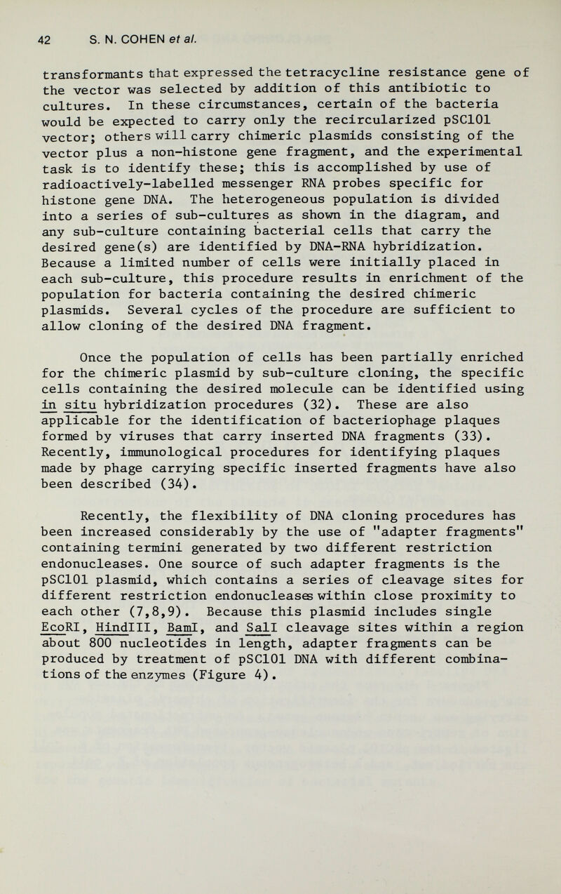 42 S. N. COHEN et al. transformants that expressed the tetracycline resistance gene of the vector was selected by addition of this antibiotic to cultures. In these circumstances, certain of the bacteria would be expected to carry only the recircularized pSClOl vector; others will carry chimeric plasmids consisting of the vector plus a non-histone gene fragment, and the experimental task is to identify these; this is accomplished by use of radioactively-labelled messenger RNA probes specific for histone gene DNA. The heterogeneous population is divided into a series of sub-cultures as shown in the diagram, and any sub-culture containing bacterial cells that carry the desired gene(s) are identified by DNA-RNA hybridization. Because a limited number of cells were initially placed in each sub-culture, this procedure results in enrichment of the population for bacteria containing the desired chimeric plasmids. Several cycles of the procedure are sufficient to allow cloning of the desired DNA fragment. Once the popiolation of cells has been partially enriched for the chimeric plasmid by sub-culture cloning, the specific cells containing the desired molecule can be identified using in situ hybridization procedures (32), These are also applicable for the identification of bacteriophage plaques formed by viruses that carry inserted DNA fragments (33). Recently, immunological procedures for identifying plaques made by phage carrying specific inserted fragments have also been described (34). Recently, the flexibility of DNA cloning procedures has been increased considerably by the use of adapter fragments containing termini generated by two different restriction endonucleases. One source of such adapter fragments is the pSClOl plasmid, which contains a series of cleavage sites for different restriction endonucleases within close proximity to each other (7,8,9), Because this plasmid includes single EcoRI, HindiII, BamI, and Sail cleavage sites within a region about 800 nucleotides in length, adapter fragments can be produced by treatment of pSClOl DNA with different combina¬ tions of the enzymes (Figure 4) ,