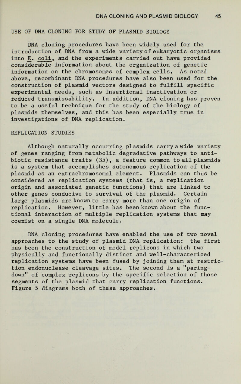 DNA CLONING AND PLASMID BIOLOGY 45 USE OF DNA CLONING FOR STUDY OF PLASMD BIOLOGY DNA cloning procedures have been widely used for the introduction of DNA from a wide variety of eukaryotic organisms into JE. coli, and the experiments carried out have provided considerable information about the organization of genetic information on the chromosomes of complex cells. As noted above, recombinant DNA procedures have also been used for the construction of plasmid vectors designed to fulfill specific experimental needs, such as insertional inactivation or reduced transmissability. In addition, DNA cloning has proven to be a useful technique for the study of the biology of Plasmids themselves, and this has been especially true in investigations of DNA replication. REPLICATION STUDIES Although naturally occurring plasmids carry a wide variety of genes ranging from metabolic degradative pathways to anti¬ biotic resistance traits (35), a feature common to all plasmids is a system that accomplishes autonomous replication of the plasmid as an extrachromosomal element. Plasmids can thus be considered as.replication systems (that is, a replication origin and associated genetic fmetions) that are linked to other genes conducive to survival of the plasnád. Certain large plasmids are known to carry more than one origin of replication. However, little has been known about the func¬ tional interaction of multiple replication systems that may coexist on a single DNA molecule. DNA cloning procedures have enabled the use of two novel approaches to the study of plasmid DNA replication: the first has been the construction of model replicons in which two physically and functionally distinct and well-characterized replication systems have been fused by joining them at restric¬ tion endonuclease cleavage sites. The second is a paring- down of complex replicons by the specific selection of those segments of the plasmid that carry replication functions. Figure 5 diagrams both of these approaches.