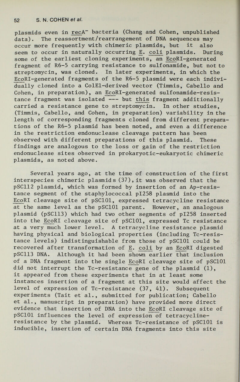 52 S. N. COHEN eí а/. Plasmids even in recA~ bacteria (Chang and Cohen, unpublished data). The reassortment/rearrangement of DNA sequences may occur more frequently with chimeric plasmids, but it also seem to occur in naturally occurring coli plasmids. During some of the earliest cloning experiments, an EcoRl-generated fragment of R6-5 carrying resistance to sulfonamide, but not to streptomycin, was cloned. In later experiments, in which the EcoRI-generated fragments of the R6-5 plasmid were each indivi¬ dually cloned into a ColEl-derived vector (Timmis, Cabello and Cohen, in preparation), an EcoRI-generated sulfonamide-resis- tance fragment was isolated  but this fragment additionally carried a resistance gene to streptomycin. In other studies, (Timmis, Cabello, and Cohen, in preparation) variability in the length of corresponding fragments cloned from different prepara¬ tions of the R6-5 plasmid has been noted, and even a difference in the restriction endonuclease cleavage pattern has been observed with different preparations of this plasmid. These findings are analogous to the loss or gain of the restriction endonuclease sites observed in prokaryotic-eukaryotic chimeric plasmids, as noted above. Several years ago, at the time of construction of the first Interspecies chimeric plasmids (37), it was observed that the pSC112 plasmid, which was formed by insertion of an Ap-resis- tance segment of the staphylococcal pl258 plasmid into the EcoRI cleavage site of pSClOl, expressed tetracycline resistance at the same level as the pSClOl parent. However, an analogous plasmid (pSC113) which had two other segments of pI258 inserted into the EcoRI cleavage site of pSClOl, expressed Tc resistance at a very much lower level. A tetracycline resistance plasmid having physical and biological properties (including Tc-resis- tance levels) indistinguishable from those of pSClOl could be recovered after transformation of coli by an EcoRI digested pSC113 DNA. Although it had been shown earlier that inclusion of a DNA fragment into the single EcoRI cleavage site of pSClOl did not interrupt the Tc-resistance gene of the plasmid (1), it appeared from these experiments that in at least some instances insertion of a fragment at this site would affect the level of expression of Tc-resistance (37, 41). Subsequent experiments (Tait et al., submitted for publication; Cabello et al., manuscript in preparation) have provided more direct evidence that insertion of DNA into the EcoRI cleavage site of pSClOl influences the level of expression of tetracycline- resistance by the plasmid. Whereas Tc-resistance of pSClOl is inducible, insertion of certain DNA fragments into this site