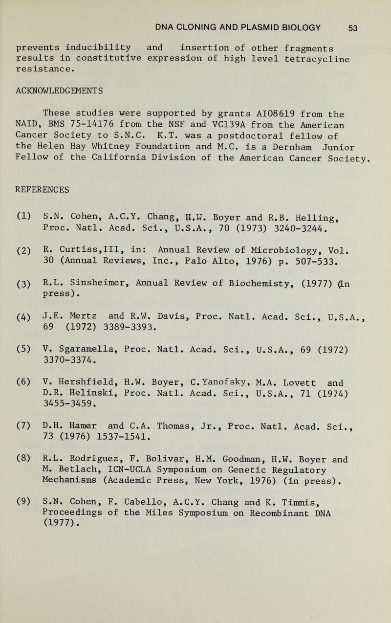 DNA CLONING AND PLASMID BIOLOGY 53 prevents Inducibility and insertion of other fragments results in constitutive expression of high level tetracycline resistance. ACKNOWLEDGEMENTS These studies were supported by grants AI08619 from the NAID, BMS 75-14176 from the NSF and VC139A from the American Cancer Society to S.N.C. К.T. was a postdoctoral fellow of the Helen Hay Whitney Foundation and M.C. is a Dernham Junior Fellow of the California Division of the American Cancer Society. REFERENCES (1) S.N. Cohen, A.C.Y. Chang, H.W. Boyer and R.B. Helling, Proc. Natl. Acad. Sci., U.S.A., 70 (1973) 3240-3244. (2) R. Curtiss,III, in: Annual Review of Microbiology, Vol. 30 (Annual Reviews, Inc., Palo Alto, 1976) p. 507-533. (3) R.L. Sinsheimer, Annual Review of Biochemisty, (1977) (Ln press). (4) J.E. Mertz and R.W. Davis, Proc. Natl. Acad. Sci., U.S.A., 69 (1972) 3389-3393. (5) V. Sgaramella, Proc. Natl. Acad. Sci., U.S.A., 69 (1972) 3370-3374. (6) V. Hershfield, H.W. Boyer, C.Yanofsky, M.A. Lovett and D.R. Helinski, Proc. Natl. Acad. Sci., U.S.A., 71 (1974) 3455-3459. (7) D.H. Hamer and C.A. Thomas, Jr., Proc. Natl. Acad. Sci., 73 (1976) 1537-1541. (8) R.L. Rodriguez, F. Bolivar, H.M. Goodman, H.W. Boyer and M. Betlach, ICN-UCLA Symposium on Genetic Regulatory Mechanisms (Academic Press, New York, 1976) (in press). (9) S.N. Cohen, F. Cabello, A.C.Y. Chang and K. Timmis, Proceedings of the Miles Symposium on Recombinant DNA (1977).
