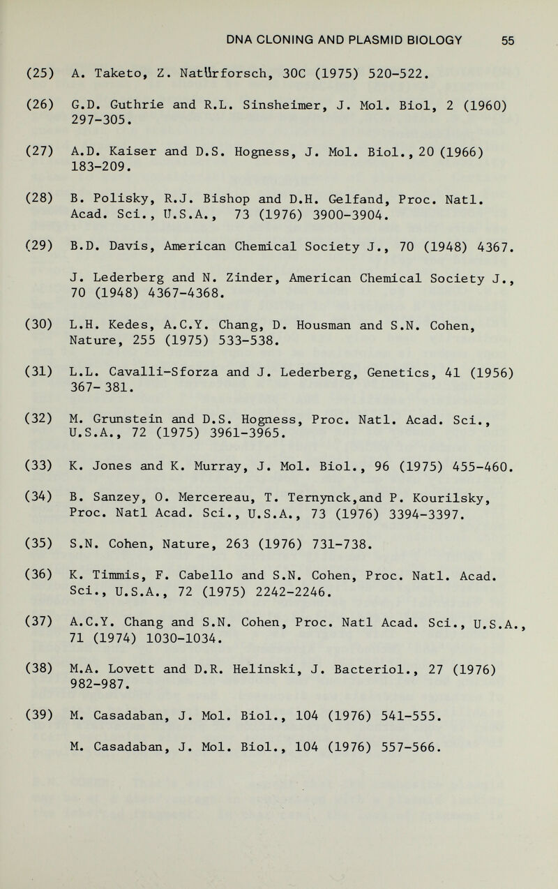 DNA CLONING AND PLASMID BIOLOGY 55 A. Taketo, Z. NatUrforsch, 30C (1975) 520-522, G.D. Guthrie and R.L. Sinsheimer, J. Mol. Biol, 2 (1960) 297-305. A.D. Kaiser and D.S. Hogness, J. Mol. Biol,, 20 (1966) 183-209. B. Polisky, R.J. Bishop and D.H. Gelfand, Proc. Natl. Acad. Sci., U.S.A., 73 (1976) 3900-3904. B.D. Davis, American Chemical Society J., 70 (1948) 4367. J. Lederberg and N. Zinder, American Chemical Society J., 70 (1948) 4367-4368. L.H. Kedes, A.C.Y. Chang, D. Housman and S.N, Cohen, Nature, 255 (1975) 533-538. L.L. Cavalli-Sforza and J. Lederberg, Genetics, 41 (1956) 367- 381. M. Grunstein and D.S. Hogness, Proc. Natl. Acad. Sci., U.S.A., 72 (1975) 3961-3965. K, Jones and K. Murray, J, Mol, Biol,, 96 (1975) 455-460, B, Sanzey, 0. Mercereau, T. Temynck,and P. Kourilsky, Proc. Natl Acad. Sci., U.S.A., 73 (1976) 3394-3397. S.N. Cohen, Nature, 263 (1976) 731-738. K. Timmis, F. Cabello and S.N. Cohen, Proc. Natl, Acad. Sci., U.S.A., 72 (1975) 2242-2246. A,C,Y, Chang and S,N, Cohen, Proc, Natl Acad, Sci,, U.S.A, 71 (1974) 1030-1034, M,A, Lovett and D,R, Helinski, J, Bacteriol,, 27 (1976) 982-987, M, Casadaban, J, Mol, Biol,, 104 (1976) 541-555, M, Casadaban, J, Mol, Biol,, 104 (1976) 557-566.