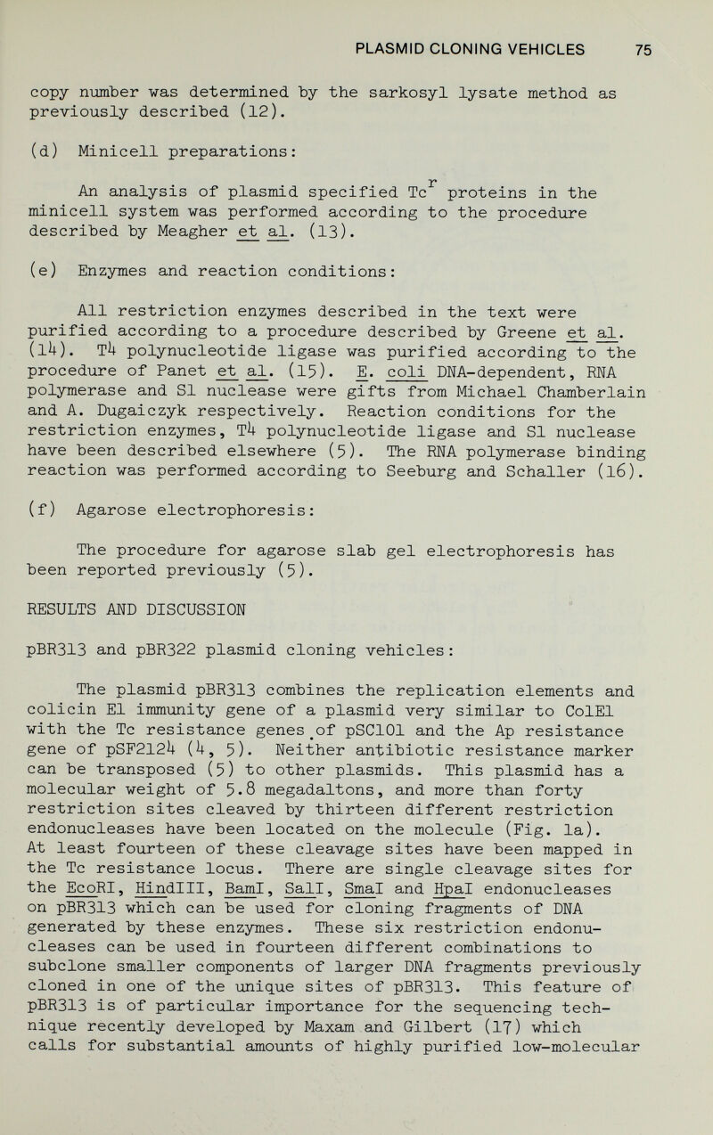 PLASMID CLONING VEHICLES 75 copy number was determined Ъу the sarkosyl lysate method as previously described (12). (d) Miniceli preparations: T An analysis of plasmid specified Tc proteins in the miniceli system was performed according to the procedure described by Meagher e;t (13). (e) Enzymes and reaction conditions: All restriction enzymes described in the text were purified according to a procedure described by Greene ^ al. (IÌ4). ТП polynucleotide ligase was purified according to the procedure of Panet et al. (15). Д. coli DNA-dependent, RNA polymerase and SI nuclease were gifts from Michael Chamberlain and A. Dugaiczyk respectively. Reaction conditions for the restriction enzymes, TU polynucleotide ligase and SI nuclease have been described elsewhere (5). The RNA polymerase binding reaction was performed according to Seeburg and Schaller (16). (f) Agarose electrophoresis: The procedure for agarose slab gel electrophoresis has been reported previously (5)• RESULTS AND DISCUSSION pBR313 and pBR322 plasmid cloning vehicles : The plasmid pBR313 combines the replication elements and colicin El immunity gene of a plasmid very similar to Col El with the Tc resistance genes ^of pSClOl and the Ap resistance gene of pSF212i| {k у 5). Neither antibiotic resistance marker can be transposed (5) to other plasmids. This plasmid has a molecular weight of 5.8 megadaltons, and more than forty restriction sites cleaved by thirteen different restriction endonucleases have been located on the molecule (Fig. la). At least fourteen of these cleavage sites have been mapped in the Tc resistance locus. There are single cleavage sites for the EcoRI, Hindlll, BamI, Sail, Smal and Hpal endonucleases on pBR313 which can be used for cloning fragments of DNA generated by these enzymes. These six restriction endonu¬ cleases can be used in fourteen different combinations to subclone smaller components of larger DNA fragments previously cloned in one of the unique sites of pBR313. This feature of pBR313 is of particular importance for the sequencing tech¬ nique recently developed by Maxam and Gilbert (iT) which calls for substantial amounts of highly purified low-molecular