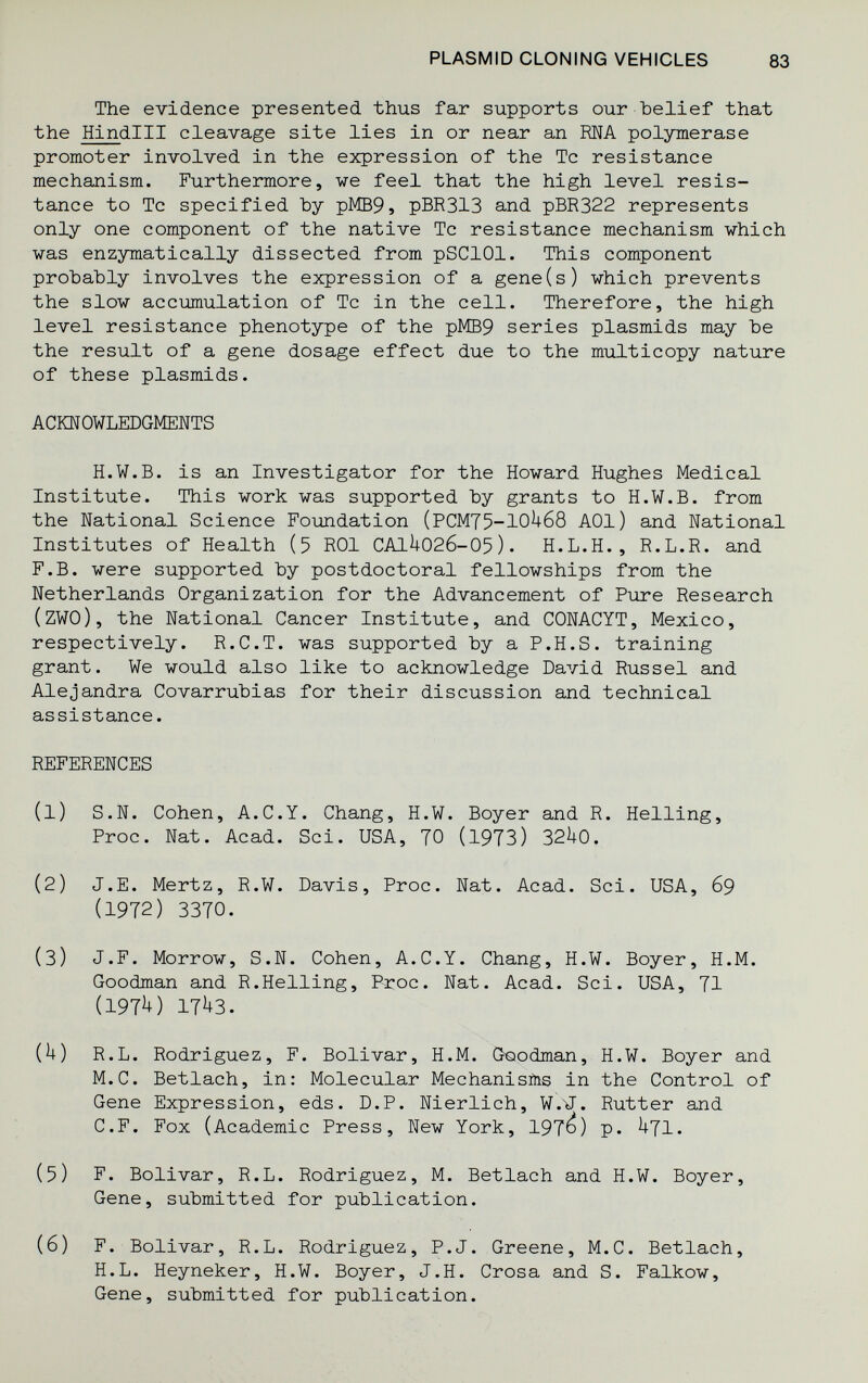 PLASMID CLONING VEHICLES 83 The evidence presented thus far supports our belief that the Hindlll cleavage site lies in or near an RNA polymerase promoter involved in the expression of the Tc resistance mechanism. Furthermore, we feel that the high level resis¬ tance to Tc specified Ъу р]У[В9, pBR313 and pBR322 represents only one component of the native Tc resistance mechanism which ■was enzymatically dissected from pSClOl. This component probably involves the expression of a gene(s) which prevents the slow accumulation of Tc in the cell. Therefore, the high level resistance phenotype of the pMB9 series plasmids may be the result of a gene dosage effect due to the multicopy nature of these plasmids. ACKNOWLEDGMENTS H.W.B, is an Investigator for the Howard Hughes Medical Institute. This work was supported by grants to H.W.B, from the National Science Foixadation (PCM75-10U68 AOl) and National Institutes of Health (5 ROl СА1^02б-05). H.L.H., R.L.R. and F.B. were supported by postdoctoral fellowships from the Netherlands Organization for the Advancement of Pure Research (zwo), the National Cancer Institute, and CONACYT, Mexico, respectively. R.C.T. was supported by a P.H.S. training grant. We would also like to acknowledge David Russel and Alejandra Covarrubias for their discussion and technical assistance. REFERENCES (1) S.N. Cohen, A.C.Y. Chang, H.W. Boyer and R. Helling, Proc. Nat. Acad. Sci. USA, 70 (l9T3) 32^+0. (2) J.E. Mertz, R.W. Davis, Proc. Nat. Acad. Sci. USA, 69 (1972) 3370. (3) J.F. Morrow, S.N. Cohen, A.C.Y. Chang, H.W. Boyer, H.M. Goodman and R.Helling, P-roc. Nat. Acad. Sci. USA, 71 (197^) 17^3. {h) R.L. Rodriguez, F. Bolivar, H.M. Goodman, H.W. Boyer and M.C. Betlach, in: Molecular Mechanisms in the Control of Gene Expression, eds. D.P. Nierlich, W.^. Rutter and C.F. Fox (Academic Press, New York, 197^) P- ^71. (5) F. Bolivar, R.L. Rodriguez, M. Betlach and H.W. Boyer, Gene, submitted for publication. (6) F. Bolivar, R.L. Rodriguez, P.J. Greene, M.C. Betlach, H.L. Heyneker, H.W. Boyer, J.H. Crosa and S. Falkow, Gene, submitted for publication.