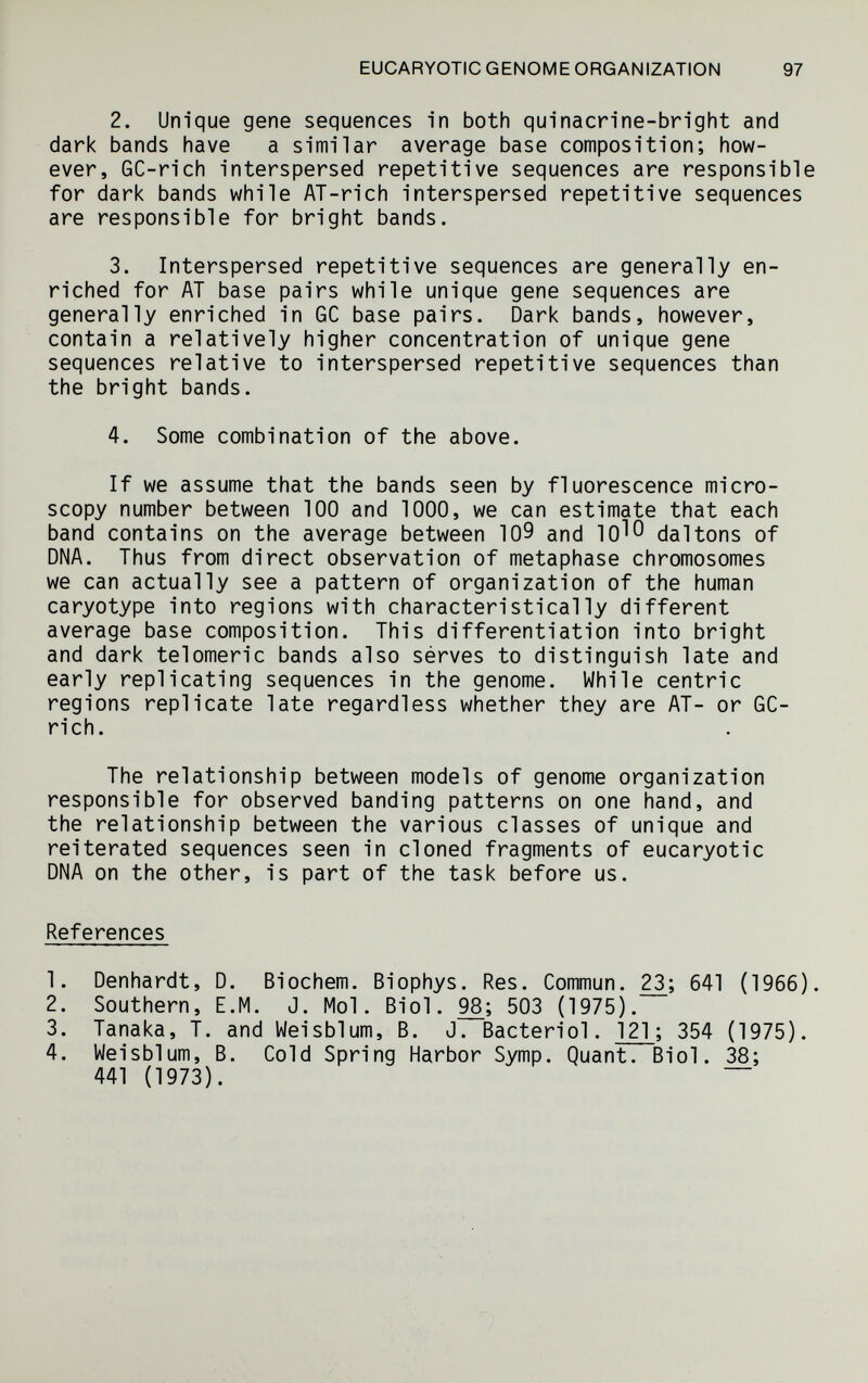 EUCARYOTIC GENOME ORGANIZATION 97 2. Unique gene sequences in both quinacn'ne-bright and dark bands have a similar average base composition; how¬ ever, GC-rich interspersed repetitive sequences are responsible for dark bands while AT-rich interspersed repetitive sequences are responsible for bright bands. 3. Interspersed repetitive sequences are generally en¬ riched for AT base pairs while unique gene sequences are generally enriched in GC base pairs. Dark bands, however, contain a relatively higher concentration of unique gene sequences relative to interspersed repetitive sequences than the bright bands. 4. Some combination of the above. If we assume that the bands seen by fluorescence micro¬ scopy number between 100 and 1000, we can estimate that each band contains on the average between 109 and 10^0 dal tons of DNA. Thus from direct observation of metaphase chromosomes we can actually see a pattern of organization of the human caryotype into regions with characteristically different average base composition. This differentiation into bright and dark tel omeri с bands also sérves to distinguish late and early replicating sequences in the genome. While centric regions replicate late regardless whether they are AT- or GC- rich. The relationship between models of genome organization responsible for observed banding patterns on one hand, and the relationship between the various classes of unique and reiterated sequences seen in cloned fragments of eucaryotic DNA on the other, is part of the task before us. References 1. Denhardt, D. Biochem. Biophys. Res. Commun. 641 (1966). 2. Southern, E.M. J. Mol. Biol. 503 (1975). 3. Tanaka, T. and Weisblum, В. J. Bacteriol. 121 ; 354 (1975). 4. Weisblum, В. Cold Spring Harbor Symp. Quant. Biol. 38; 441 (1973). ~