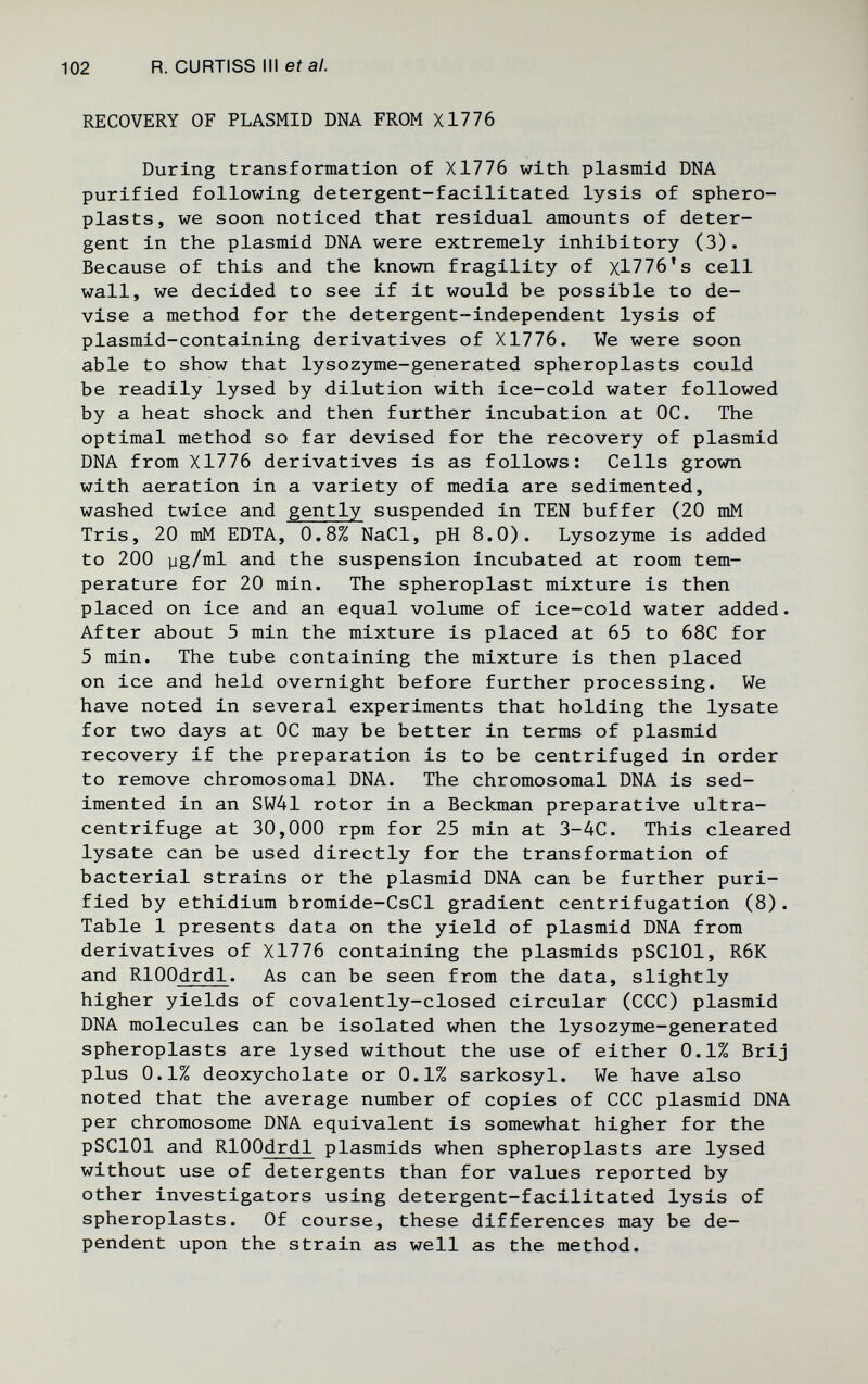 102 R. CURTISS III eí а/. RECOVERY OF PLASMID DNA FROM X1776 During transformation of X1776 with plasmid DNA purified following detergent-facilitated lysis of sphero- plasts, we soon noticed that residual amounts of deter¬ gent in the plasmid DNA were extremely inhibitory (3). Because of this and the known fragility of xl776's cell wall, we decided to see if it would be possible to de¬ vise a method for the detergent-independent lysis of plasmid-containing derivatives of X1776. We were soon able to show that lysozyme-generated spheroplasts could be readily lysed by dilution with ice-cold water followed by a heat shock and then further incubation at ОС. The optimal method so far devised for the recovery of plasmid DNA from X1776 derivatives is as follows: Cells grown with aeration in a variety of media are sedimented, washed twice and gently suspended in TEN buffer (20 mM Tris, 20 mM EDTA, 0.8% NaCl, pH 8.0). Lysozyme is added to 200 yg/ml and the suspension incubated at room tem¬ perature for 20 min. The spheroplast mixture is then placed on ice and an equal volume of ice-cold water added. After about 5 min the mixture is placed at 65 to 68C for 5 min. The tube containing the mixture is then placed on ice and held overnight before further processing. We have noted in several experiments that holding the lysate for two days at OC may be better in terms of plasmid recovery if the preparation is to be centrifuged in order to remove chromosomal DNA. The chromosomal DNA is sed¬ imented in an SW41 rotor in a Beckman preparative ultra- centrifuge at 30,000 rpm for 25 min at 3-4C. This cleared lysate can be used directly for the transformation of bacterial strains or the plasmid DNA can be further puri¬ fied by ethidium bromide-CsCl gradient centrifugation (8). Table 1 presents data on the yield of plasmid DNA from derivatives of X1776 containing the plasmids pSClOl, R6K and RlOOdrdl. As can be seen from the data, slightly higher yields of covalently-closed circular (CCC) plasmid DNA molecules can be isolated when the lysozyme-generated spheroplasts are lysed without the use of either 0.1% Brij plus 0.1% deoxycholate or 0.1% sarkosyl. We have also noted that the average number of copies of CCC plasmid DNA per chromosome DNA equivalent is somewhat higher for the pSClOl and RlOOdrdl plasmids when spheroplasts are lysed without use of detergents than for values reported by other investigators using detergent-facilitated lysis of spheroplasts. Of course, these differences may be de¬ pendent upon the strain as well as the method.