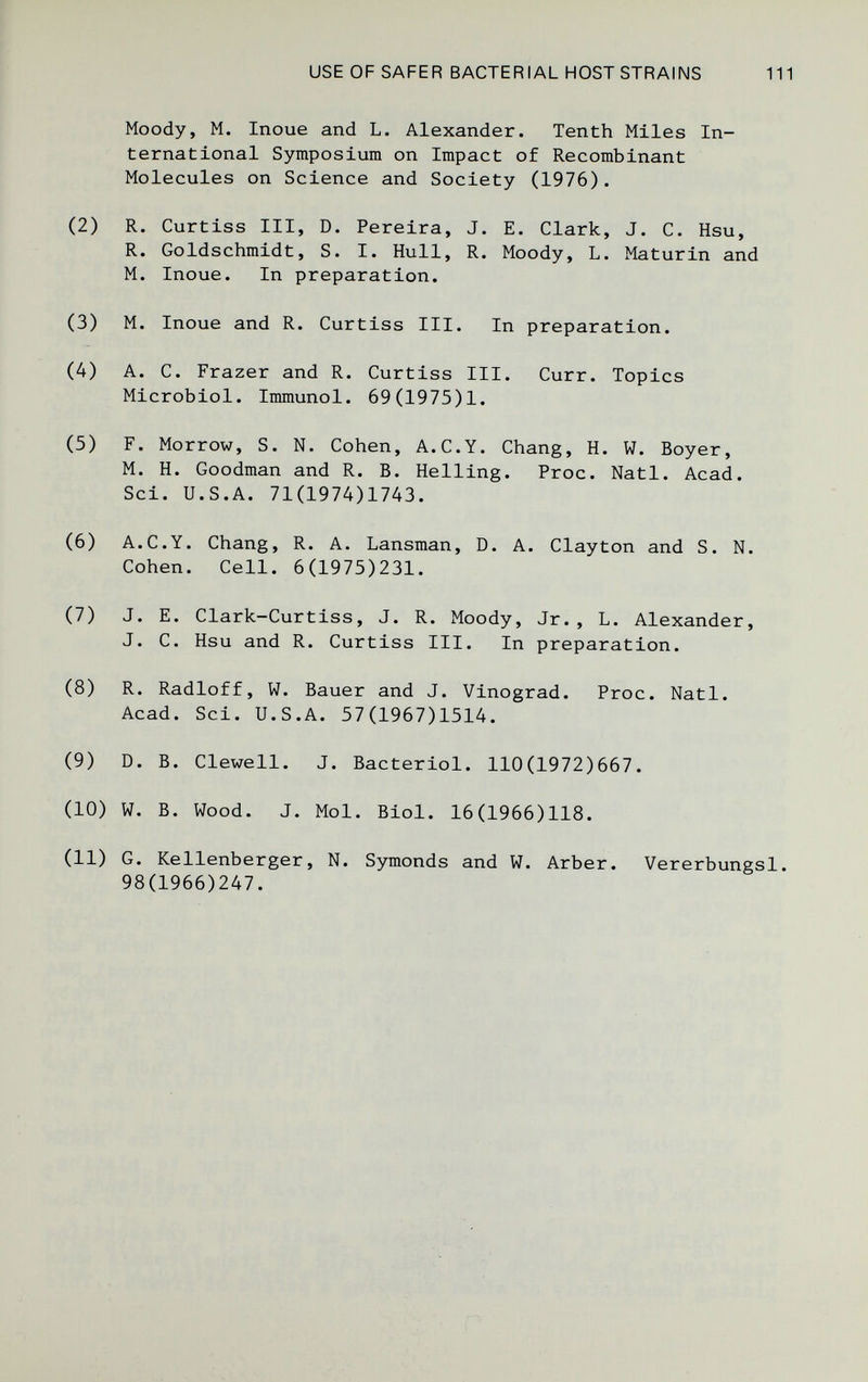 USE OF SAFER BACTERIAL HOSTSTRAINS 111 Moody, M. Inoue and L. Alexander. Tenth Miles In¬ ternational Symposium on Impact of Recombinant Molecules on Science and Society (1976). (2) R. Curtiss III, D. Pereira, J. E. Clark, J. C. Hsu, R. Goldschmidt, S. I. Hull, R. Moody, L. Maturin and M. Inoue. In preparation. (3) M. Inoue and R. Curtiss III. In preparation. (4) A. C. Frazer and R. Curtiss III. Curr. Topics Microbiol. Immunol. 69(1975)1. (5) F. Morrow, S. N. Cohen, A.C.Y. Chang, H. W. Boyer, M. H. Goodman and R. B. Helling. Proc. Natl. Acad. Sci. U.S.A. 71(1974)1743. (6) A.C.Y. Chang, R. A. Lansman, D. A. Clayton and S. N. Cohen. Cell. 6(1975)231. (7) J. E. Clark-Curtiss, J. R. Moody, Jr., L. Alexander, J. C. Hsu and R. Curtiss III. In preparation. (8) R. Radloff, W. Bauer and J. Vinograd. Proc. Natl. Acad. Sci. U.S.A. 57(1967)1514. (9) D. B. Clewell. J. Bacteriol. 110(1972)667. (10) W. B. Wood. J. Mol. Biol. 16(1966)118. (11) G. Kellenberger, N. Symonds and W. Arber. Vererbungsl. 98(1966)247.