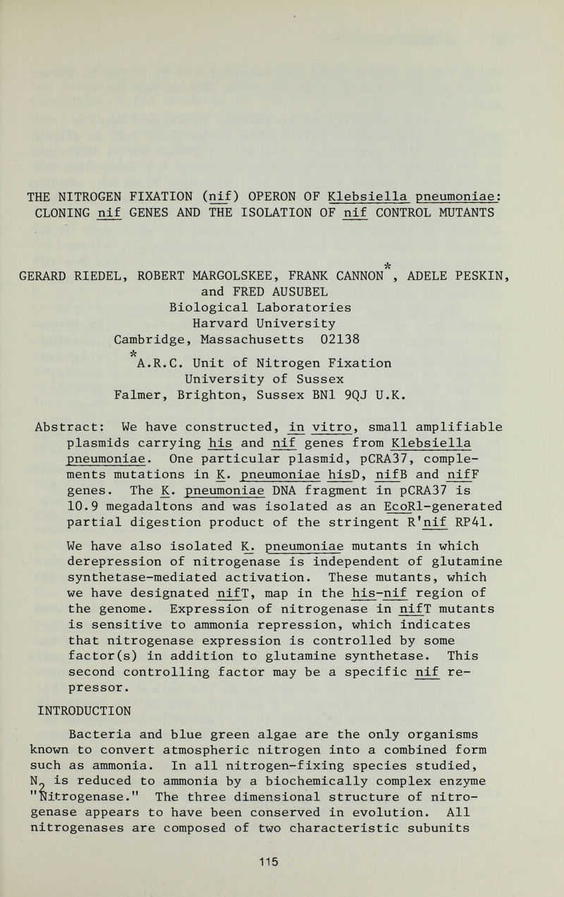 THE NITROGEN FIXATION (nif) OPERON OF Klebsiella pneumoniae: CLONING nif GENES AND THE ISOLATION OF nif CONTROL MUTANTS GERARD RIEDEL, ROBERT MARGOLSKEE, FRAm CANNON*, ADELE PESKIN, and FRED AUSUBEL Biological Laboratories Harvard University Cambridge, Massachusetts 02138 л A.R.C. Unit of Nitrogen Fixation University of Sussex Falmer, Brighton, Sussex BNl 9QJ U.K. Abstract: We have constructed, vitro, small amplifiable Plasmids carrying his and nif genes from Klebsiella pneumoniae. One particular plasmid, pCRA37, comple¬ ments mutations in K. pneumoniae hisD, nifB and nifF genes. The K. pneumoniae DNA fragment in pCRA37 is 10.9 megadaltons and was isolated as an EcoRl-generated partial digestion product of the stringent R'nif RP41. We have also isolated ^ pneumoniae mutants in which derepression of nitrogenase is independent of glutamine synthetase-mediated activation. These mutants, which we have designated nifT, map in the his-nif region of the genome. Expression of nitrogenase in nifT mutants is sensitive to ammonia repression, which indicates that nitrogenase expression is controlled by some factor(s) in addition to glutamine synthetase. This second controlling factor may be a specific nif re¬ pressor. INTRODUCTION Bacteria and blue green algae are the only organisms known to convert atmospheric nitrogen into a combined form such as ammonia. In all nitrogen-fixing species studied, N„ is reduced to ammonia by a biochemically complex enzjnne Nitrogenase. The three dimensional structure of nitro¬ genase appears to have been conserved in evolution. All nitrogenases are composed of two characteristic subunits 115