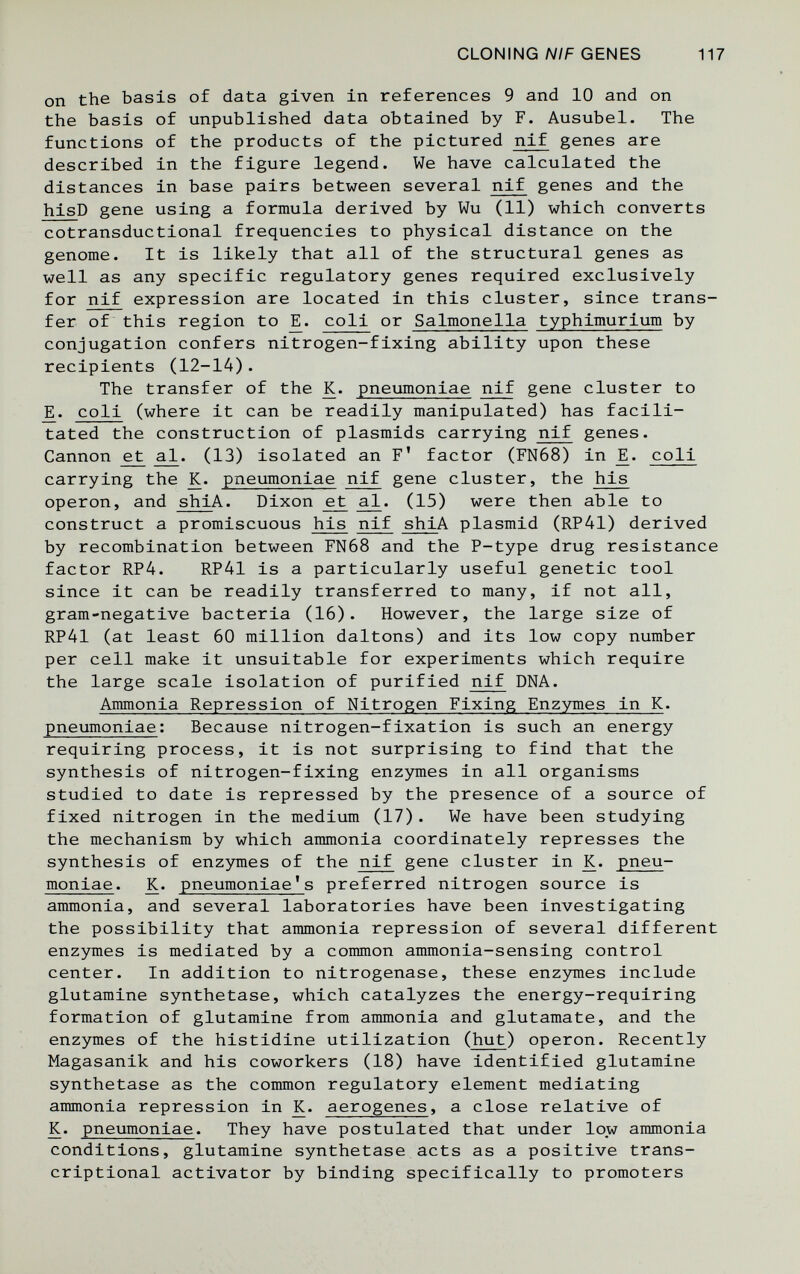 CLONING A//F GENES 117 on the basis of data given in references 9 and 10 and on the basis of unpublished data obtained by F. Ausubel. The functions of the products of the pictured nif genes are described in the figure legend. We have calculated the distances in base pairs between several nif genes and the hisD gene using a formula derived by Wu (11) which converts cotransductional frequencies to physical distance on the genome. It is likely that all of the structural genes as well as any specific regulatory genes required exclusively for nif expression are located in this cluster, since trans¬ fer of this region to coli or Salmonella typhimurium by conjugation confers nitrogen-fixing ability upon these recipients (12-14). The transfer of the K. pneumoniae nif gene cluster to coli (where it can be readily manipulated) has facili¬ tated the construction of plasmids carrying nif genes. Cannon ^ аЛ^. (13) isolated an F' factor (FN68) in coli carrying the K. pneumoniae nif gene cluster, the his Operon, and shiA. Dixon ^ a^. (15) were then able to construct a promiscuous his nif shiA plasmid (RP41) derived by recombination between FN68 and the P-type drug resistance factor RP4. RP41 is a particularly useful genetic tool since it can be readily transferred to many, if not all, gram-negative bacteria (16). However, the large size of RP41 (at least 60 million daltons) and its low copy number per cell make it unsuitable for experiments which require the large scale isolation of purified nif DNA. Ammonia Repression of Nitrogen Fixing Enzymes in K. pneumoniae: Because nitrogen-fixation is such an energy requiring process, it is not surprising to find that the synthesis of nitrogen-fixing enzymes in all organisms studied to date is repressed by the presence of a source of fixed nitrogen in the medium (17). We have been studying the mechanism by which ammonia coordinately represses the synthesis of enzymes of the nif gene cluster in K. pneu¬ moniae. K. pneumoniae's preferred nitrogen source is ammonia, and several laboratories have been investigating the possibility that ammonia repression of several different enzymes is mediated by a common ammonia-sensing control center. In addition to nitrogenase, these enzymes include glutamine synthetase, which catalyzes the energy-requiring formation of glutamine from ammonia and glutamate, and the enzymes of the histidine utilization (hut) operon. Recently Magasanik and his coworkers (18) have identified glutamine synthetase as the common regulatory element mediating ammonia repression in K. aerogenes, a close relative of K. pneumoniae. They have postulated that under low ammonia conditions, glutamine synthetase acts as a positive trans¬ criptional activator by binding specifically to promoters