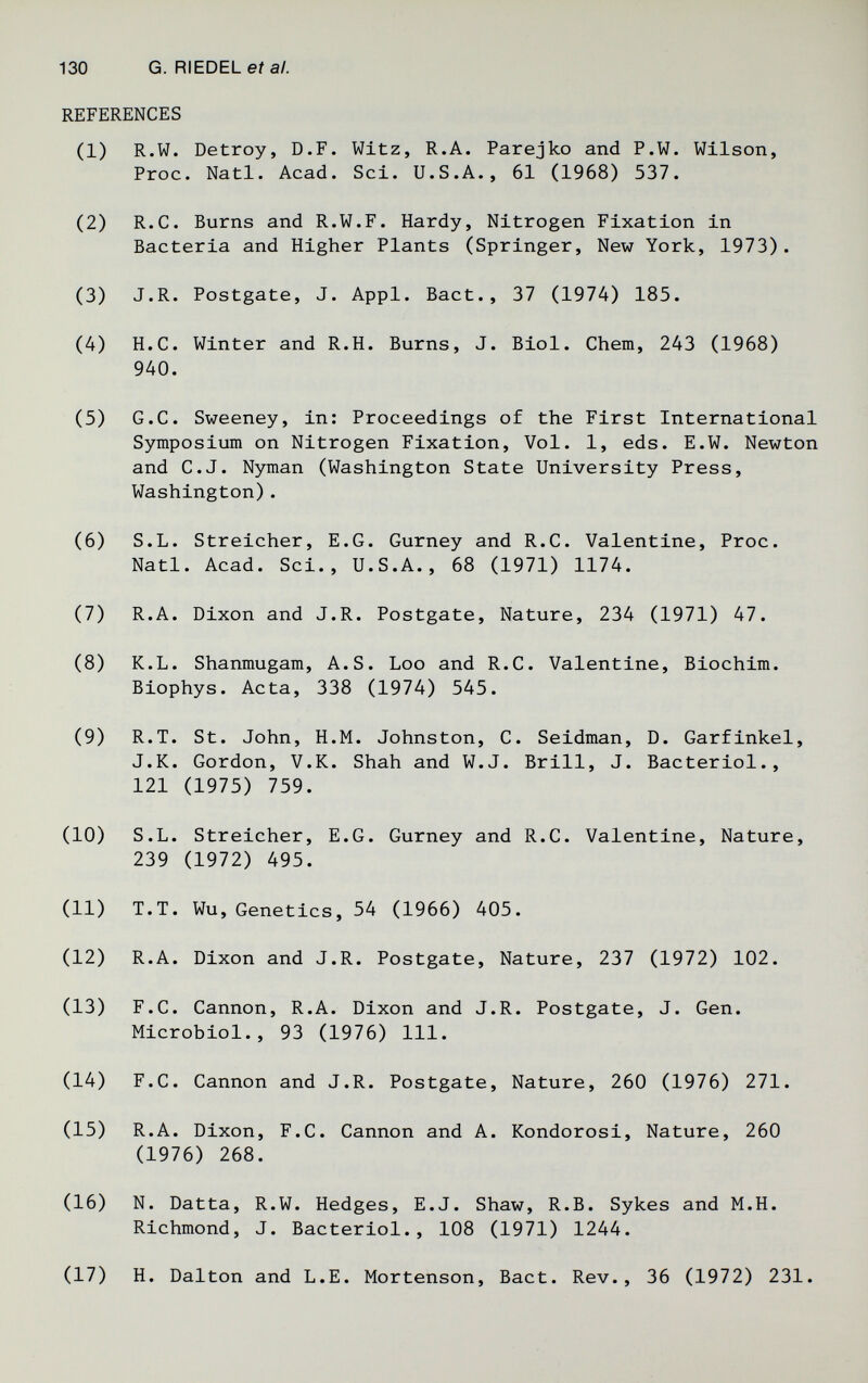 130 G. RIEDEL eí а/. REFERENCES (1) R.W. Detrey, D.F. Witz, R.A. Parejko and P.W. Wilson, Proc. Nati. Acad. Sci. U.S.A., 61 (1968) 537. (2) R.C. Burns and R.W.F. Hardy, Nitrogen Fixation in Bacteria and Higher Plants (Springer, New York, 1973). (3) J.R. Postgate, J. Appi. Bact., 37 (1974) 185. (4) H.C. Winter and R.H. Burns, J. Biol. Chem, 243 (1968) 940. (5) G.C. Sweeney, in: Proceedings of the First International Symposium on Nitrogen Fixation, Vol. 1, eds. E.W. Newton and C.J. Nyman (Washington State University Press, Washington). (6) S.L. Streicher, E.G. Gurney and R.C. Valentine, Proc. Natl. Acad. Sci., U.S.A., 68 (1971) 1174. (7) R.A. Dixon and J.R. Postgate, Nature, 234 (1971) 47. (8) K.L. Shanmugam, A.S. Loo and R.C. Valentine, Biochim. Biophys. Acta, 338 (1974) 545. (9) R.T. St. John, H.M. Johnston, C. Seidman, D. Garfinkel, J.K. Gordon, V.K. Shah and W.J. Brill, J. Bacteriol., 121 (1975) 759. (10) S.L. Streicher, E.G. Gurney and R.C. Valentine, Nature, 239 (1972) 495. (11) T.T. Wu, Genetics, 54 (1966) 405. (12) R.A. Dixon and J.R. Postgate, Nature, 237 (1972) 102. (13) F.C. Cannon, R.A. Dixon and J.R. Postgate, J. Gen. Microbiol., 93 (1976) 111. (14) F.C. Cannon and J.R. Postgate, Nature, 260 (1976) 271. (15) R.A. Dixon, F.C. Cannon and A. Kondorosi, Nature, 260 (1976) 268. (16) N. Datta, R.W. Hedges, E.J. Shaw, R.B. Sykes and M.H. Richmond, J. Bacteriol., 108 (1971) 1244. (17) H. Dalton and L.E. Mortenson, Bact. Rev., 36 (1972) 231.