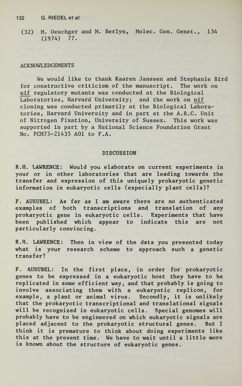 132 G. RIEDEL eí al. (32) M. Oeschger and M. Berlyn, Molec. Gen. Genet., 134 (1974) 77. ACKNOWLEDGEMENTS We would like to thank Kaaren Janssen and Stephanie Bird for constructive criticism of the manuscript. The work on nif regulatory mutants was conducted at the Biological Laboratories, Harvard University; and the work on nif cloning was conducted primarily at the Biological Labora¬ tories, Harvard University and in part at the A.R.C. Unit of Nitrogen Fixation, University of Sussex. This work was supported in part by a National Science Foundation Grant No. PCM75-21435 AOl to F.A. DISCUSSION R.H. LAWRENCE: Would you elaborate on current experiments in your or in other laboratories that are leading towards the transfer and expression of this uniquely prokaryotic genetic information in eukaryotic cells (especially plant cells)? F. AUSUBEL: As far as I am aware there are no authenticated examples of both transcriptions and translation of any prokaryotic gene in eukaryotic cells. Experiments that have been published which appear to indicate this are not particularly convincing. R.H. LAWRENCE: Then in view of the data you presented today what is your research scheme to approach such a genetic transfer? F. AUSUBEL: In the first place, in order for prokaryotic genes to be expressed in a eukaryotic host they have to be replicated in some efficient way, and that probably is going to involve associating them with a eukaryotic replicón, for example, a plant or animal virus. Secondly, it is unlikely that the prokaryotic transcriptional and translational signals will be recognized in eukaryotic cells. Special genomes will probably have to be engineered on which eukaryotic signals are placed adjacent to the prokaryotic structural genes. But I think it is premature to think about doing experiments like this at the present time. We have to wait until a little more is known about the structure of eukaryotic genes.